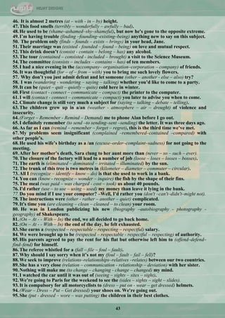43
46. It is almost 2 metres (at – with - in – by) height.
47.This food smells (terribly – wonderfully – awfully – bad).
48.He used to be (shame–ashamed–shy–shameful), but now he's gone to the opposite extreme.
49.I‟m having trouble (finding –founding–existing–being) anything new to say on this subject.
50. The problem only (finds – founds – exists – brings) in your head, Jane.
51.Their marriage was (existed - founded – found – being) on love and mutual respect.
52.This drink doesn‟t (consist - contain – belong – has) any alcohol.
53.The tour (contained – consisted - included – brought) a visit to the Science Museum.
54.The committee (consists – includes – contains – has) of ten members.
55.I had a nice evening in the (accompany– organisation–corporation – company) of friends.
56.It was thoughtful (for – of – from – with) you to bring me such lovely flowers.
57. Why don‟t you just admit defeat and let someone (other – another - else – also) try?
58. I was (wandering - wondering – saying – talking) whether you‟d like to come to a party.
59.It can be (quiet – quit – quietly – quite) cold here in winter.
60.First (contact - connect – communicate – compact) the printer to the computer.
61.I will (contact - connect – communicate – compact) you later to advise you when to come.
62.Climate change is still very much a subject for (saying – talking – debate – telling).
63.The children grew up in a/an (weather - atmosphere – air – drought) of violence and
insecurity.
64.(Forget – Remember - Remind – Demand) me to phone Alan before I go out.
65.I definitely remember (to send –to sending–sent –sending) the letter. It was three days ago.
66.As far as I can (remind – remember – forget – regret), this is the third time we‟ve met.
67.My problems seem insignificant (complained –remembered–contained –compared) with
other people‟s.
68.He used his wife‟s birthday as a /an (excuse–order–complaint–sadness) for not going to the
meeting.
69.After her mother‟s death, Sara clung to her aunt more than (never – so – such – ever).
70.The closure of the factory will lead to a number of job (loose – loses – losses – bosses).
71.The earth is (eliminated – dominated – irritated – illuminated) by the sun.
72.The trunk of this tree is two metres in (kilometer – diameter – commuter – circular).
73.All I (recognize – identify – know – do) is that she used to work in a bank.
74.You can (know - recognize – wonder – inquire) the fish by the shape of their fins.
75.The meal (was paid – was charged - cost – took) us about 40 pounds.
76.I'd rather (use – to use – using – used) my money than leave it lying in the bank.
77.Do you mind if I use your computer? –Well, I'd rather you (don't –can't–didn't–might not).
78.The instructions were (other - rather – another – quiet) complicated.
79.It's time you (are cleaning – clean – cleaned – to clean) your room.
80. He was in London publicizing his new (biography –autobiography - photography -
geography) of Shakespeare.
81.(On – At - - With – In) the end, we all decided to go back home.
82.(On – At - - With – In) the end of the day, he felt exhausted.
83.She earns a (respected – respectable – respecting – respectful) salary.
84.We were brought up to be (respected – respectable - respectful – respecting) of authority.
85.His parents agreed to pay the rent for his flat but otherwise left him to (offend–defend–
find–fend) for himself.
86.The referee whistled for a (fall – file – foul – fault).
87.Why should I say sorry when it‟s not my (foul – fault – fail – fell)?
88.We seek to improve (relations–relationships–relatives –relates) between our two countries.
89.She has a very close (relation – communication - relationship – deviation) with her sister.
90.Nothing will make me (to change – changing - change – changed) my mind.
91.I watched the car until it was out of (seeing – sights – sites – sight).
92.We‟re going to Paris for the weekend to see the (sides – sights – sight – slides).
93.It is compulsory for all motorcyclists to (dress – put on - wear – get dressed) helmets.
94.(Wear – Dress – Put – Get dressed) your shoes on. We're going out.
95.She (put - dressed – wore – was putting) the children in their best clothes.
 