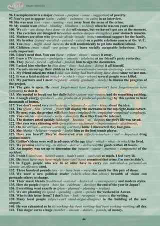 44
96.Unemployment is a major (reason – purpose - cause – suggestion) of poverty.
97.You've got to appear (calm – calmly – calmness – to calm) in an interview.
98.She was seen (ran – runs - running – run) away from the scene of the crime.
99.My cousin went (blind – blinding – blindness – to blind) when he was ten years old.
100. We (do – are doing–have done– to do) sell stamps, but we haven't got any at the moment.
101. The exercises are designed to(weaken–molten–deepen–strengthen) your stomach muscles.
102. Mothers are often who (provide–divide–invade– invite) emotional support for the family.
103. My brother (joined –enrolled – entered – exited) on a public relations course at the AUC.
104. You (may – might –need -have to) do well academically to get into medical school..
105. Children (must –shall –are going– may) learn socially acceptable behaviour. That's
really important.
106. I don't need that. You can (have – refuse – throw – waste) it away.
107. I saw a TV (amnesty – ambiguity – amenity - celebrity) at my friend's party yesterday.
108. They (faced – forced – afforded – fended) him to sign the documents.
109. I asked him whether he (has done – does - had done – doing) it all himself.
110. Parents encourage their children to be (conventional–common–confusing– conscientious).
111. My friend asked me what I (did–was doing–had been doing–have done) since we last met.
112. It was a fatal accident (which – in which – that – whose) several people were killed.
113. My partners and I meet (regularly –totally–gradually– slowly) to discuss the progress of
the project.
114. The gate is open. He (must forget–must have forgotten–can't have forgotten–can have
forgotten) to shut it.
115. She needed to break out her daily(habit–custom–way–routine)and do something exciting.
116. Enough energy (produces – are produced–is produced–producing) by this system to heat
thousands of homes.
117. You don‟t sound very (enthusiastic – interested – active – keen) about the idea.
118. The (glass – film - screen – front) will display the username in the top right-hand corner.
119. By next year, the project will (have been completed–be completing–completed–completes).
120. You can (do – download – write – downfall) these files from the internet.
121. The doctors acted quickly (although – because – so – despite) the girl's life was saved.
122. Her eyes were shinning with (procession – excitement – imprisonment – attachment).
123. On (he arrived – arrived – arriving – arrives) home I discovered they had gone.
124. She (thinks – believes – regards – looks) him as the best tennis player.
125. Have you heard? They've discovered a/an (effective–useless– cruel – hopeless) drug
against cancer.
126. Galileo‟s ideas were well in advance of the age (that – which – what - in which) he lived.
127. We promise (delivering - to deliver – deliver – delivered) the goods within 48 hours.
128. An inquiry was set up to determine the (reason – cause – purpose – component) of the
accident.
129. I wish I (don't eat – haven't eaten – hadn't eaten – can't eat) so much. I feel very ill.
130. He (must have–may have–might have–can't have) committed that crime. I'm sure he didn't.
131. In Egypt, people who are 16 or older have to carry (an individual–a personal–an
identity–an effective) card.
132. Three hundred pounds (are - is – have been – were) too much for this pair of shoes.
133. We need a new political leader (which–when–that–whose) breadth of vision can
persuade others to change.
134. Their music blends (traditional –national – historical – contemporary) and modern styles.
135. How do people (regret – have fun - celebrate – develop) the end of the year in Japan?
136. Everything went exactly as (plan – planned – planning – to plan).
137. We are planning (to spend – spending – spent – spends) the weekend in Aswan.
138. Who is this letter from? I don't (see – look - recognize – suspect) the writing.
139. Many local people (object–can't stand–argue–disagree) to the building of the new
airport.
140. He was exhausted as he (is working–has been working–had been working–working) all day.
141. This singer earns a huge (number – amount – dollars – pounds) of money.
 