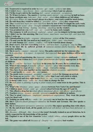 45
142. Teamwork is required in order to (win – get – make – achieve) our aims.
143. I wish I (know – have known – knew – am knowing) where I put my glasses.
144. I'd like to get a job in the teaching (job – career –profession – occupation).
145. We'll have to hurry. The match (is starting–starts–started – was starting) in half an hour.
146. Home accidents may (take part – find – occur – plan) when children are left alone.
147. (If–Unless–When–As) you weren't always in a hurry, your work would be much better.
148. He told them they would be killed (if – provided - unless – when) they cooperated.
149. They (would have been–are–were–had been) here by now if they‟d caught the early train.
150. He has (made–acted – done – brought) extensive research into renewable energy sources.
151. Somebody was (hitting – beating - knocking – smashing) on the window.
152. You promised me you (will – can – are – would) be home early tonight.
153. The company is well (positioned –explored – raised – put) to compete in foreign markets.
154. I didn't see her this morning. She (can't leave– must leave– must have left– can't have left)
before I woke up.
155. Globalization is a (sight – response - phenomenon – action) of the 21st century.
156. I'll send you the file you need as an e-mail (post – letter – part – attachment).
157. It‟s only human (life - nature – conflict – will) to be worried about change.
158. Don't worry. I'm sure everything (will be – will have been – is going to – may be) fine.
159. In his later life he suffered periods of (amnesia–anemia–ameba–bacteria). He could
remember nothing.
160. She is (guilty – suspect – innocent – hero). The police mistook her for someone else.
161. It (is expecting – is to expect – is expected – has expected) that space holidays will be more
common.
162. After hours of questioning, the (innocent – suspect – wrong – mistake) confessed.
163. The book was written in a (style–frame–phenomenon–description) appropriate to the age
of children.
164. He (is – will be – has been – had been) in the army for 30 years. He is a colonel now.
165. When I was younger, I (usually – always – used to – often) take exercise every day.
166. Solar power is a type of (new – waste – cheap – renewable) energy.
167. They have been seen together on two separate (chances–occasions –opportunities – time).
168. I‟ve got hardly (a – some – the – any) money.
169. The goods were (examined – accepted – expected – looked) for damage on arrival.
170. The twins are so (unlike – like – look like – alike) that I can't tell which is which.
171. One hundred and sixty eight hours (have - is – are – were) equal to one week.
172. It doesn't take (many - some - lot - much) time to change the law.
173. He (will plant–is planting–is going to plant–would plant) some trees in the garden. This is
his plan.
174. What‟s the (distance – area – space – district) between New York City and Boston?
175. Children must (intend – send – go – attend) school between the ages of 5 and 16.
176. This effective drug has no (clear effects–intentional effects– side effects – good effects).
177. Teachers (prove – protect – provide – prevent) a model for children to imitate.
178. They‟re good (employers –employees –unemployed–employment). They treat the people
work for them well.
179. Nothing on earth will (try – make – let – persuade) me to lend her the money.
180. She‟s (effective-fluent–persuasive–intensive) in French and German. She also speaks a
little Italian.
181. She is very(patient–persuasive–ambitious–sociable).She enjoys spending time with others.
182. By the end of next week, all the goods (delivered–will deliver–will have been delivered– to
be delivered).
183. (Because - Although – But – however) he wasn't formally trained as an art historian, he is
widely respected for his knowledge of the period.
184. England is one of the few countries (when –which –where –whom) people drive on the
left.
185. The game was called off (because of – Despite – so – therefore) bad weather.
 