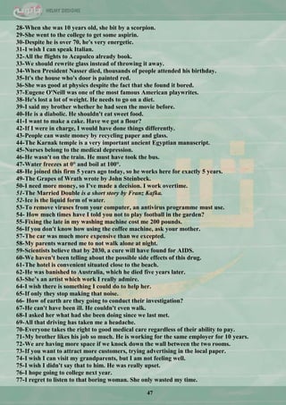 47
28-When she was 10 years old, she bit by a scorpion.
29-She went to the college to get some aspirin.
30-Despite he is over 70, he's very energetic.
31-I wish I can speak Italian.
32-All the flights to Acapulco already book.
33-We should rewrite glass instead of throwing it away.
34-When President Nasser died, thousands of people attended his birthday.
35-It's the house who's door is painted red.
36-She was good at physics despite the fact that she found it bored.
37-Eugene O'Neill was one of the most famous American playwrites.
38-He's lost a lot of weight. He needs to go on a diet.
39-I said my brother whether he had seen the movie before.
40-He is a diabolic. He shouldn't eat sweet food.
41-I want to make a cake. Have we got a flour?
42-If I were in charge, I would have done things differently.
43-People can waste money by recycling paper and glass.
44-The Karnak temple is a very important ancient Egyptian manuscript.
45-Nurses belong to the medical depression.
46-He wasn't on the train. He must have took the bus.
47-Water freezes at 0° and boil at 100°.
48-He joined this firm 5 years ago today, so he works here for exactly 5 years.
49-The Grapes of Wrath wrote by John Steinbeck.
50-I need more money, so I've made a decision. I work overtime.
51-The Married Double is a short story by Franz Kafka.
52-Ice is the liquid form of water.
53-To remove viruses from your computer, an antivirus programme must use.
54- How much times have I told you not to play football in the garden?
55-Fixing the late in my washing machine cost me 200 pounds.
56-If you don't know how using the coffee machine, ask your mother.
57-The car was much more expensive than we excepted.
58-My parents warned me to not walk alone at night.
59-Scientists believe that by 2030, a cure will have found for AIDS.
60-We haven't been telling about the possible side effects of this drug.
61-The hotel is convenient situated close to the beach.
62-He was banished to Australia, which he died five years later.
63-She‟s an artist which work I really admire.
64-I wish there is something I could do to help her.
65-If only they stop making that noise.
66- How of earth are they going to conduct their investigation?
67-He can't have been ill. He couldn't even walk.
68-I asked her what had she been doing since we last met.
69-All that driving has taken me a headache.
70-Everyone takes the right to good medical care regardless of their ability to pay.
71-My brother likes his job so much. He is working for the same employer for 10 years.
72-We are having more space if we knock down the wall between the two rooms.
73-If you want to attract more customers, trying advertising in the local paper.
74-I wish I can visit my grandparents, but I am not feeling well.
75-I wish I didn't say that to him. He was really upset.
76-I hope going to college next year.
77-I regret to listen to that boring woman. She only wasted my time.
 