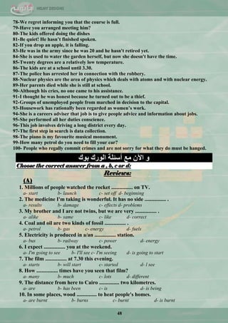 48
78-We regret informing you that the course is full.
79-Have you arranged meeting him?
80-The kids offered doing the dishes
81-Be quiet! He hasn‟t finished spoken.
82-If you drop an apple, it is falling.
83-He was in the army since he was 20 and he hasn't retired yet.
84-She is used to water the garden herself, but now she doesn't have the time.
85-Twenty degrees are a relatively low temperature.
86-The kids are at a school until 3.30.
87-The police has arrested her in connection with the robbery.
88-Nuclear physics are the area of physics which deals with atoms and with nuclear energy.
89-Her parents died while she is still at school.
90-Although his cries, no one came to his assistance.
91-I thought he was honest because he turned out to be a thief.
92-Groups of unemployed people from marched in decision to the capital.
93-Housework has rationally been regarded as women‟s work.
94-She is a careers adviser that job is to give people advice and information about jobs.
95-She performed all her duties conscience.
96-This job involves driving a long district every day.
97-The first step in search is data collection.
98-The piano is my favourite musical monument.
99-How many petrol do you need to fill your car?
100- People who regally commit crimes and are not sorry for what they do must be hanged.
‫ثٛن‬ ‫اٌٛسن‬ ‫أعئٍخ‬ ‫ِغ‬ ْ٢‫ا‬ ٚ
Choose the correct answer from a , b, c or d:
Reviews:
(A)
1. Millions of people watched the rocket ................ on TV.
a- start b- launch c- set off d- beginning
2. The medicine I'm taking is wonderful. It has no side ................ .
a- results b- damage c- effects d- problems
3. My brother and I are not twins, but we are very ................ .
a- alike b- same c- like d- correct
4. Coal and oil are two kinds of fossil ................ .
a- petrol b- gas c- energy d- fuels
5. Electricity is produced in a/an ................ station.
a- bus b- railway c- power d- energy
6. I expect ................ you at the weekend.
a- I'm going to see b- I'll see c- I'm seeing d- is going to start
7. The film ................ at 7.30 this evening.
a- starts b- will start c- started d- l see
8. How ................ times have you seen that film?
a- many b- much c- lots d- different
9. The distance from here to Cairo ............... two kilometres.
a- are b- has been c- is d- is being
10. In some places, wood ............... to heat people's homes.
a- are burnt b- burns c- burnt d- is burnt
 