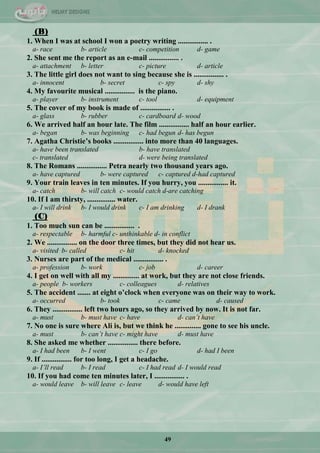 49
(B)
1. When I was at school I won a poetry writing ................ .
a- race b- article c- competition d- game
2. She sent me the report as an e-mail ................ .
a- attachment b- letter c- picture d- article
3. The little girl does not want to sing because she is ................ .
a- innocent b- secret c- spy d- shy
4. My favourite musical ................ is the piano.
a- player b- instrument c- tool d- equipment
5. The cover of my book is made of ................ .
a- glass b- rubber c- cardboard d- wood
6. We arrived half an hour late. The film ................ half an hour earlier.
a- began b- was beginning c- had begun d- has begun
7. Agatha Christie‟s books ................ into more than 40 languages.
a- have been translated b- have translated
c- translated d- were being translated
8. The Romans ................ Petra nearly two thousand years ago.
a- have captured b- were captured c- captured d-had captured
9. Your train leaves in ten minutes. If you hurry, you ................ it.
a- catch b- will catch c- would catch d-are catching
10. If I am thirsty, ............... water.
a- I will drink b- I would drink c- I am drinking d- I drank
(C)
1. Too much sun can be ................ .
a- respectable b- harmful c- unthinkable d- in conflict
2. We ................ on the door three times, but they did not hear us.
a- visited b- called c- hit d- knocked
3. Nurses are part of the medical ................ .
a- profession b- work c- job d- career
4. I get on well with all my .............. at work, but they are not close friends.
a- people b- workers c- colleagues d- relatives
5. The accident ....... at eight o‟clock when everyone was on their way to work.
a- occurred b- took c- came d- caused
6. They ................ left two hours ago, so they arrived by now. It is not far.
a- must b- must have c- have d- can’t have
7. No one is sure where Ali is, but we think he .............. gone to see his uncle.
a- must b- can’t have c- might have d- must have
8. She asked me whether ................ there before.
a- I had been b- I went c- I go d- had I been
9. If ................ for too long, I get a headache.
a- I’ll read b- I read c- I had read d- I would read
10. If you had come ten minutes later, I ................ .
a- would leave b- will leave c- leave d- would have left
 