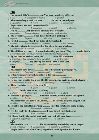 50
(D)
1. I‟m sorry, I didn‟t ................ you. You look completely different.
a- see b- recognise c- realise d- position
2. Most secondary school teachers ................ in one or two subjects.
a- specialise b- work c- achieve d- concentrate
3. Experiments are used to test scientific ................ .
a- thoughts b- processes c- models d- theories
4. We‟re ................ my brother‟s birthday next weekend.
a- enjoying b- remembering c-celebrating d- developing
5. My favourite ................ when I play football is goalkeeper.
a- place b- point c- location d- position
6. I wish I ................ what I was doing at the weekend.
a- know b- have known c- knew d-was knowing
7. My sister wishes she ................ harder when she was at school.
a- had worked b- worked c- works d- has worked
8. The children were covered in sand when they got home. They ........ on the beach.
a- were playing b- have been playing c- played d-had been playing
9. By the time we arrived home, we ................ over 500 kilometres.
a- travelled b- had travelled c- have travelled d-are travelling
10. I expect ................ my driving test when I take it next year.
a- pass b- to pass c- passing d- to passing
(E)
1. My parents have always ................ me to keep fit by playing sports.
a- warned b- agreed c- encouraged d- argued
2. When you pass your test, you‟ll get a driving ................ .
a- permission b- licence c- paper d- certificate
3. He does not want to live a ...... life. He would prefer excitement and adventure.
a- conventional b- daily c- interesting d- exciting
4. Their television ................ is very dirty.
a- window b- glass c- gadget d- screen
5. ................ books used to be very cheap.
a- Paper b- Paperback c- Cardboard d- Hard
6. Florence Nightingale, ............ was born in Italy, went to school in England.
a- which b- where c- that d- who
7. My uncle went to a school in London, ....... he learned to speak English well.
a- which b- where c- who d- that
8. I went to the bank this morning ............. I needed to take out some money.
a- so b- although c- because d- and
9. I‟ve felt really tired today, ................ I went to bed early last night.
a- because b- so c- despite d- although
10. I hope that by the end of next week, our roof will have been ................ .
a- repair b- repairing c- repaired d- repairs
(F)
1. My cousin is very ................ . She loves meeting and talking to new people.
a- well-organised b- conscientious c- sociable d- ambitious
2. People understand what I‟m saying when I speak Spanish, but I‟m not ................ .
 