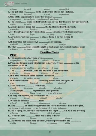 51
a- fluent b- ideal c- mature d- qualified
3. The girl tried to ................ me to lend her my phone, but I refused.
a- treat b- enroll c- provide d- persuade
4. One of the supermarkets in our town has 25 ................ .
a- employers b- employees c- applicants d- merchants
5. The school ......... every student with books, so you don‟t have to buy any yourself.
a- gives b- trains c- provides d- lends
6. Aisha‟s parents asked her ................ she had finished her homework.
a- weather b- where c- if d- to
7. My friend‟s parents have invited me ........... on holiday with them next year.
a- for b- go c- going d- to go
8. Ali‟s doctor advised ................ to stay at home if he was feeling ill.
a- he b- him c- it d- his
9. If it isn‟t too hot tomorrow, I ................ go swimming.
a- should b- must c- can’t d- might
10. They ................ be at school by eight o‟clock every day. School starts at eight.
a- have to b- should c- might d- can
Practical Tests
PT:(1)
1. This medicine is safe. There are no ................ .
a) top effects b) side effects c) leaks d) waste
2. I'm going to have lunch with friends tomorrow. We are ................ at the
restaurant. at 12.30.
a) going to meet b) would meet c) will meet d) meet
3. The ................ between Cairo and my town is 650 kilometres.
a) district b) area c) distance d) space
4. It is hard to walk in space because there is no ................ .
a) gravity b) waiting c) spin d) air
5. In Britain children ................ secondary school from the age of 11.
a) go b) Intend c) share d) attend
6. Most furniture ................ from wood.
a) made b) is made c) make d) makes
7. Many people ................ vegetables in their gardens.
a) growing b) are grown c) grow d)is grown
8. In very hot weather, ice cream turns to ................ .
a) water b) soft c)liquid d) solid
9. We call oil and coal ................ fuels.
a) fossil b)old c) renewable d) waste
10. She ................ an archaeologist when she leaves university. That is her plan.
a) become b) will become c) am becoming d) is going to become
11. He is flying to London at the weekend. His flight …….at 5.30 in the morning.
a) leaving b) leaves c) left d) leave
12. We don't have ................ time. We'll have to hurry.
a) many b) some c) lot d) much
13. My friend and I look very different, but our personalities are ................ .
a) alike b) same c) common d) like
 