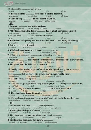 52
14. Six months ................ half a year.
a) are b) is c) be d) am
15. The walls of the ................ were built to protect the town.
a) pyramid b) mission c) castle d) house
16. I am writing ................ that my teacher asked for.
a) essay b) a essay c) the essay d) that essay
(2)
1. I expect I ................ you at the weekend.
a- am going to see b- am seeing c- I'll see d- see
2. After the accident, the doctor ................ her to check she was not injured.
a- examined b- looked at c- tested d- studied
3. Do you have ................ free time this afternoon?
a- a b- the c- many d- any
4. We went to the opening of a new school last week. It was a very interesting ......... .
a- occasion b- time c- view d- situation
5. Petrol …………… from oil.
a- made b- is made c- makes d- are made
6. Wind and wave power are typos of ................ energy.
a- new b- waste c- renewable d- cheap
7. When I was younger, I ................ go swimming every day.
a- usually b- used c- use d- used to
8. My sister ................ at university for three years. She comes home every weekend.
a- is b- has been c- is being d- had been
9. The police think he did it. He is the main ................ .
a- suspect b- pioneer c- publisher d- agent
10. I really enjoy reading Agatha Christie novels. I particularly like her ...........
a- way b- style c- system d- design
11. It ............... that air travel will become more popular in the future.
a- is thought b- was thought c- thought d- thinks
12. He did nothing wrong. He's ................ .
a- suspect b- guilty c- innocent d- sensible
13. If he doesn't get eight hours sleep every night, he ..........really tired the next day.
a- will feel b- feels c- would feel d- is feeling
14. If I have any free time tomorrow, ................ for a walk in the park.
a- I went b- I go c- I'd go d- I'll go
15. The piano is our favourite musical ................ .
a- tool b- instrument c- equipment d- device
16. Her uncle can't remember his accident. The doctor thinks he may have ... .
a- a headache b- phobia c- amnesia d- injury
(3)
1. Don't worry. I'm sure ............... them again soon.
a- you see b- you're seeing c- you'll see d-you'regoingto see
2. Wanting friends is part of human ............... .
a- nature b- conflict c- will d- life
3. They have just received this photo as an e-mail ............... .
a- post b- attachment c- letter d- part
4. Lightning is a dangerous but natural ............... .
a- sight b- response c- eclipse d- phenomenon
 