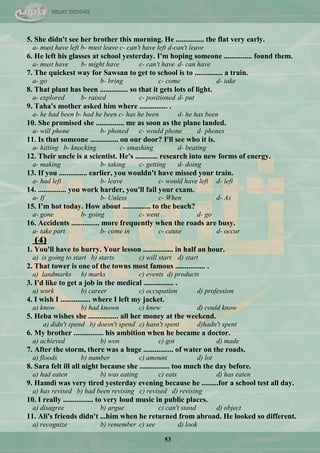 53
5. She didn't see her brother this morning. He ............... the flat very early.
a- must have left b- must leave c- can't have left d-can't leave
6. He left his glasses at school yesterday. I'm hoping someone ............... found them.
a- must have b- might have c- can't have d- can have
7. The quickest way for Sawsan to get to school is to ............... a train.
a- go b- bring c- come d- take
8. That plant has been ............... so that it gets lots of light.
a- explored b- raised c- positioned d- put
9. Taha's mother asked him where ............... .
a- he had been b- had he been c- has he been d- he has been
10. She promised she ............... me as soon as the plane landed.
a- will phone b- phoned c- would phone d- phones
11. Is that someone ............... on our door? I'll see who it is.
a- hitting b- knocking c- smashing d- beating
12. Their uncle is a scientist. He's ............ research into new forms of energy.
a- making b- taking c- getting d- doing
13. If you ............... earlier, you wouldn't have missed your train.
a- had left b- leave c- would have left d- left
14. ............... you work harder, you'll fail your exam.
a- If b- Unless c- When d- As
15. I'm hot today. How about ............... to the beach?
a- gone b- going c- went d- go
16. Accidents ............... more frequently when the roads are busy.
a- take part b- come in c- cause d- occur
(4)
1. You'll have to hurry. Your lesson ................ in half an hour.
a) is going to start b) starts c) will start d) start
2. That tower is one of the towns most famous ................ .
a) landmarks b) marks c) events d) products
3. I'd like to get a job in the medical ................ .
a) work b) career c) occupation d) profession
4. I wish I ................ where I left my jacket.
a) know b) had known c) knew d) could know
5. Heba wishes she ................ all her money at the weekend.
a) didn't spend b) doesn't spend c) hasn't spent d)hadn't spent
6. My brother ................ his ambition when he became a doctor.
a) achieved b) won c) got d) made
7. After the storm, there was a huge ................ of water on the roads.
a) floods b) number c) amount d) lot
8. Sara felt ill all night because she ................ too much the day before.
a) had eaten b) was eating c) eats d) has eaten
9. Hamdi was very tired yesterday evening because he .........for a school test all day.
a) has revised b) had been revising c) revised d) revising
10. I really ................ to very loud music in public places.
a) disagree b) argue c) can't stand d) object
11. Ali's friends didn't ...him when he returned from abroad. He looked so different.
a) recognize b) remember c) see d) look
 