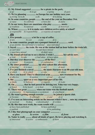 54
12. My friend suggested ................ for a picnic in the park.
a) go b) to go c) going d) goes
13. We're planning ................ to Europe for our holiday next year.
a) f1ying b) to fly c) fly d) to flying
14. In some countries, people ......... the end of the year on December 31st.
a) enjoy b) celebrate c) have fun d) party
15. In our town, there are musicians who play ................ music.
a) tradition b) national c) folk d) historical
16. Whose ................ is it to make sure children arrive safely at school?
a) responsible b) responsibility c) response d) respond
(5)
1. Five pounds ................ a lot for a cup of coffee.
a) are b) cost c) pay d) is
2. In some countries, people use a passport instead of ................ card.
a) an identity b) a personal c) a national d)an individual
3. Sayed ................ the train. He was at the station half an hour before the train left.
a) can't miss b) can't have missed
c) must have missed d) didn't miss
4. My friend advised me to see a doctor. I wish I ................ her advice now.
a) took b) take c) had taken d) have taken
5. Did they ever discover the ................ of the fire?
a) reason b) purpose c) explanation d) cause
6. My sister promised ................ me after school this afternoon.
a) meeting b) to meet c) met d) meet
7. I've just finished a novel ................ the main character is an 80-year-old man.
a) which b) in which c) who d) whose
8. Have you heard? They've discovered a/an ................ new treatment for flu.
a) effective b) useless c) real d) cruel
9. She ................ sport as a very important part of her life.
a) thinks b) believes c) regards d) looks
10. On ................ that he had passed his driving test, Taha was very happy.
a) heard b) he heard c) to hear d) hearing
11. There was great ................ when our team won the football match.
a) procession b) imprisonment c) excitement d) attachment
12. He wasn't getting enough exercise ................ he joined a sports club.
a) because b) although c) and d) so
13. I've seen an interesting article on the internet which I have ... onto my computer.
a) received b) done c) downloaded d) written
14. By this time next week, the exam results will ................ .
a) have been published b) have published
c) publish d) be publishing
15. I like that photograph on your computer ................ .
a) glass b) screen c) film d) front
16. Nader is really .......... about all kinds of sport. He loves playing and watching it.
a) interested b) active c) enthusiastic d) keen
 