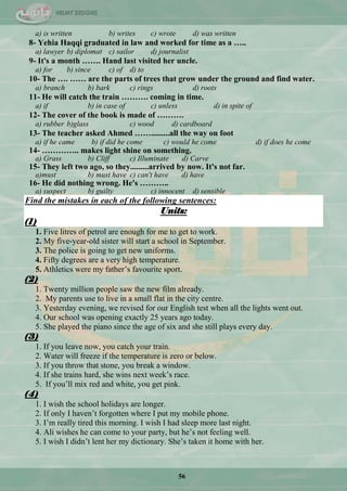 56
a) is written b) writes c) wrote d) was written
8- Yehia Haqqi graduated in law and worked for time as a …..
a) lawyer b) diplomat c) sailor d) journalist
9- It's a month ……. Hand last visited her uncle.
a) for b) since c) of d) to
10- The …. …… are the parts of trees that grow under the ground and find water.
a) branch b) bark c) rings d) roots
11- He will catch the train ………. coming in time.
a) if b) in case of c) unless d) in spite of
12- The cover of the book is made of ……….
a) rubber b)glass c) wood d) cardboard
13- The teacher asked Ahmed …….........all the way on foot
a) if he came b) if did he come c) would he come d) if does he come
14- ………….. makes light shine on something.
a) Grass b) Cliff c) Illuminate d) Carve
15- They left two ago, so they.........arrived by now. It's not far.
a)must b) must have c) can't have d) have
16- He did nothing wrong. He's ………..
a) suspect b) guilty c) innocent d) sensible
Find the mistakes in each of the following sentences:
Units:
(1)
1. Five litres of petrol are enough for me to get to work.
2. My five-year-old sister will start a school in September.
3. The police is going to get new uniforms.
4. Fifty degrees are a very high temperature.
5. Athletics were my father‘s favourite sport.
(2)
1. Twenty million people saw the new film already.
2. My parents use to live in a small flat in the city centre.
3. Yesterday evening, we revised for our English test when all the lights went out.
4. Our school was opening exactly 25 years ago today.
5. She played the piano since the age of six and she still plays every day.
(3)
1. If you leave now, you catch your train.
2. Water will freeze if the temperature is zero or below.
3. If you throw that stone, you break a window.
4. If she trains hard, she wins next week‘s race.
5. If you‘ll mix red and white, you get pink.
(4)
1. I wish the school holidays are longer.
2. If only I haven‘t forgotten where I put my mobile phone.
3. I‘m really tired this morning. I wish I had sleep more last night.
4. Ali wishes he can come to your party, but he‘s not feeling well.
5. I wish I didn‘t lent her my dictionary. She‘s taken it home with her.
 