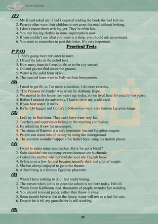 58
(F)
1. My friend asked me if had I enjoyed reading the book she had lent me.
2. Parents often warn their children to not cross the road without looking.
3. I don‘t expect them arriving yet. They‘re often late.
4. You can buying clothes in some supermarkets now.
5. If you couldn‘t see what you want in a shop, you should ask an assistant.
6. You must to remember to post this letter. It‘s very important.
Practical Tests
P T:(1)
1. She's going meet her sister in town.
2. I fixed the lake in the petrol tank.
3. How many time do I need to drive to the city centre?
4. Oil and gas are find under the ground.
5. Water is the solid form of ice .
6. The married team went to Italy on their honeymoon.
(2)
1. I need to get fit, so I've made a decision. I do more exercise.
2. "The Prisoner of Zenda" was wrote by Anthony Hope.
3. We moved to this house two years ago today, so we lived here for exactly two years.
4. Before I entered the university, I had to show my credit card.
5. If you heat water, it melts.
6. Ra'fat EI-Haggan and Goma'a EI-Shawwan were very famous Egyptian kings.
(3)
1. Let's try to find them. They can't have went very far.
2. Teachers and supervisors belong to the teaching confession.
3. He asked me if saw his newspaper.
4. The statue of Ramses is a very important Ancient Egyptian magnet.
5. People can waste lots of money by using the underground.
6. The accident wouldn't happen if he hadn't been using his mobile phone.
(4)
1. I want to make some sandwiches. Have we got a bread?
2. Soha shouldn't eat too many sweets because she is chronic.
3. I asked my mother whether had she seen my English book.
4. Sylvia is on a low-fat diet because recently she's lost a lot of weight.
5. She has always enjoyed to go to the theatre.
6. Alfred Farag is a famous Egyptian playwrite.
(5)
1. When I have nothing to do, I feel really boring.
2. The person who's job is to clean the school is not here today. He's ill.
3. When Umm Kalthoum died, thousands of people attended her wedding.
4. You should reinvent paper, rather than throw it away.
5. Some people believe that in the future, water will use as a fuel for cars.
6. Despite he is 68, my grandfather is still working.
(6)
 