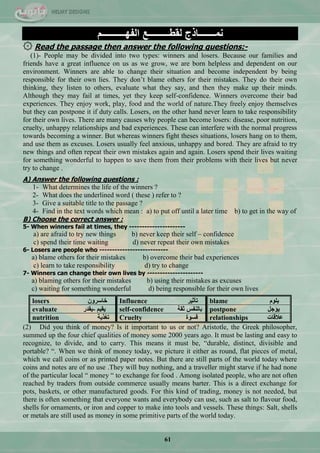 61
‫ّٔـــــــبرط‬‫ٌمــــــــــغ‬ُ‫اٌفٙــــــــــ‬
۞ Read the passage then answer the following questions:-
(1)- People may be divided into two types: winners and losers. Because our families and
friends have a great influence on us as we grow, we are born helpless and dependent on our
environment. Winners are able to change their situation and become independent by being
responsible for their own lies. They don‘t blame others for their mistakes. They do their own
thinking, they listen to others, evaluate what they say, and then they make up their minds.
Although they may fail at times, yet they keep self-confidence. Winners overcome their bad
experiences. They enjoy work, play, food and the world of nature.They freely enjoy themselves
but they can postpone it if duty calls. Losers, on the other hand never learn to take responsibility
for their own lives. There are many causes why people can become losers: disease, poor nutrition,
cruelty, unhappy relationships and bad experiences. These can interfere with the normal progress
towards becoming a winner. But whereas winners fight theses situations, losers hang on to them,
and use them as excuses. Losers usually feel anxious, unhappy and bored. They are afraid to try
new things and often repeat their own mistakes again and again. Losers spend their lives waiting
for something wonderful to happen to save them from their problems with their lives but never
try to change .
A) Answer the following questions :
1- What determines the life of the winners ?
2- What does the underlined word ( these ) refer to ?
3- Give a suitable title to the passage ?
4- Find in the text words which mean : a) to put off until a later time b) to get in the way of
B) Choose the correct answer :
5- When winners fail at times, they ----------------------
a) are afraid to try new things b) never keep their self – confidence
c) spend their time waiting d) never repeat their own mistakes
6- Losers are people who ---------------------------
a) blame others for their mistakes b) overcome their bad experiences
c) learn to take responsibility d) try to change
7- Winners can change their own lives by ----------------------
a) blaming others for their mistakes b) using their mistakes as excuses
c) waiting for something wonderful d) being responsible for their own lives
losers ْٚ‫خبعش‬ Influence ‫رأص١ش‬ blame ٍَٛ٠
evaluate ‫-٠مذس‬ ُ١‫٠م‬ self-confidence ‫صمخ‬ ‫ثبٌٕفظ‬ postpone ً‫٠ؤع‬
nutrition ‫رغز٠خ‬ Cruelty ‫لغٛح‬ relationships ‫ػاللبد‬
(2) Did you think of money? Is it important to us or not? Aristotle, the Greek philosopher,
summed up the four chief qualities of money some 2000 years ago. It must be lasting and easy to
recognize, to divide, and to carry. This means it must be, ―durable, distinct, divisible and
portable? ―. When we think of money today, we picture it either as round, flat pieces of metal,
which we call coins or as printed paper notes. But there are still parts of the world today where
coins and notes are of no use .They will buy nothing, and a traveller might starve if he had none
of the particular local ― money ― to exchange for food . Among isolated people, who are not often
reached by traders from outside commerce usually means barter. This is a direct exchange for
pots, baskets, or other manufactured goods. For this kind of trading, money is not needed, but
there is often something that everyone wants and everybody can use, such as salt to flavour food,
shells for ornaments, or iron and copper to make into tools and vessels. These things: Salt, shells
or metals are still used as money in some primitive parts of the world today.
 