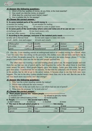 62
A) Answer the following questions :
1- Which of the four qualities of money, do you think, is the most essential?
2- How would you describe money at present?
3- What does the underlined word (barter) mean?
4- Give a suitable title for the passage?
B) Choose the correct answer :
5- In some isolated parts of the world money is ---------------------------
a) needed for trading b) not needed for trading
c) needed for buying thing d) wanted as coins or paper notes
6- In some parts of the world today where coins and notes are of no use we can ------------
a) exchange goods b) use local money only
c) use any other money d) buy nothing
7- According to the passage, everyone in the isolated parts needs ---------------
a) only salt to flavour food b) iron and copper to make into tools
c) salt , shells , iron and copper d) tools and vessels
Philosopher ‫ف١ٍغٛف‬ durable ٓ١‫ِط‬ distinct ‫ِطّ١ض‬
divisible ً‫لحذ‬ ‫ٌٍمغّس‬ portable ً‫لحذ‬ ًّ‫ٌٍك‬ Isolated ‫ِْٕضي‬
grain ‫رسز(قرٛخ‬ ) Manufactured ِّٕ‫ِق‬ ornaments ٍٝ‫ق‬ - ‫ضكف‬
(3) One day, I was standing outside an underground station in London waiting for a friend, when
I saw two men. One was sitting on the pavement. His clothes were old and dirty and had a hat in
front of him. As people passed by , he said, ― Can you give me some change, please ? ― A few
people tossed some coins into the hat but mist people ignored him.
The other man was wearing a suit and holding plastic petrol can. He stopped people and told
them his car had run out of petrol and he had forgotten his wallet. He asked them to lend him
some money for petrol. Most people happily gave him money. Some gave him coins, but most
gave him notes. I watched him for ten minutes. In that time he collected a lot of money. He put it
in his pocket, but he did no go to the petrol station. It became clear to me that both men were
beggars. The one in the dirty clothes needed money more than one in the suit. But the one in the
suit was much more successful. Isn‘t that strange?
A) Answer the following questions :
1- Why was the writer standing outside the station?
2- Which man collected the most money?
3- Did the man in the suit really have a car which had run out of petrol?
4- What does the pronoun ―it ―in bold refer to?
B) Choose the correct answer :
5- “Most people ignored him “means people ----------------------------
a) shouted at him b) refused to give any money
c) walked past without looking at him d) moved quickly
6- People ----------------- the second man’s story.
a) didn’t believe b) believed c) doubted d) knew
7- The man in the suit asked people to ------------------ him money.
a) take b) borrow c) spend d) lend
pavement ‫سف١ف‬ toss ‫٠مزف‬ Change ‫جٌفىس‬
ignore ً٘‫٠طؿح‬ beggar ‫ؽكحش‬ dirty ‫لزس‬
 