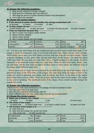 66
A) Answer the following questions :
1- What are the reasons for climatic changes?
2- What does the underlined word this refers to?
3- Why does the amount of carbon dioxide increase in the atmosphere?
4- Give a title to the passage?
B) Choose the correct answer :
5- If the amount of carbon dioxide doubles, the average temperature will --------
a) decrease b) reduce c) increase d) raise
6- To help, people can use ----------------
a) their private cars b) their old buses c) private cars and bicycles d) public transport
7- Trees are important because they -------------------
a) take in oxygen and produce carbon dioxide
b) absorb infrared radiation
c) absorb carbon dioxide
d) take in carbon dioxide and emit oxygen
Climatic ٝ‫ِٕحخ‬ volcanic ٝٔ‫ذشوح‬ hang ‫٠طٍْك‬
Atmosphere ‫جٌغالف‬ ٜٛ‫جٌؿ‬ Radiation ُ‫ئؽْح‬ fossil fuel ‫ٚلٛد‬ ٜٛ‫ّن‬
absorb ‫٠ّطـ‬ destruction ‫ضذِ١ش‬ public transport ً‫جٌٕم‬ َ‫جٌْح‬
(9) You have got some things that are complicated and you don‘t know much about them. Your
tongue is about 10 centimeters long. It is covered with taste buds. These are tiny nerve endings,
which enable you to taste your food. Babies are born with taste buds all over their mouths. Theses
gradually disappear as they grow older leaving only those on the tongue. An adult has about
1.000 taste buds. We can taste our food when saliva, a liquid produced by the mouth, dissolves
chemicals in the food and washes them over taste buds. There are four basic tastes: Sweet, sour,
salt and bitter. All the taste buds can detect all these tastes to some extent, but different areas of
the tongue detect different tastes best.
Sweet tastes such as sugar, are best detected by the taste buds at the tip of the tongue. Salt is
detected by those at the front sides of the tongue. The taste buds along the edges at back of the
tongue are good at detecting sour tastes, such as lemon, and those on the back of the tongue
detect bitter tastes such as coffee. There are no taste buds in the center of the tongue. The tongue
is also used in speaking. The combined action of the tongue, throat, mouth and lips changes the
sounds into words.
A) Answer the following questions :
1-Name the four taste types mentioned in the passage and give an example of each.
2- How does saliva help us to taste food?
3- What does the underlined word (those) refer to?
4- What is different about the way a baby tastes from the way an adult tastes?
B) Choose the correct answer :
5- Which one of these is not a liquid? --------------------
a) saliva b) water c) salt d) lemon juice
6- The center of the tongue ------------------------
a) tastes food b) doesn’t taste food c) is found in adult’s mouth d) tastes sour food
7- The function of the tongue is to --------------------
a) taste food only
b) taste food and change the sounds into words
c) make words only d) make sounds only
Complicated ‫ِْمذ‬ tongue ْ‫جٌٍغح‬ buds ُّ‫ذشج‬
gradually ‫ضذس٠ؿ١ح‬ adult ‫ذحٌغ‬ detect ‫٠ىطؾف‬
sour ٝ‫قّن‬ combine ‫٠طٛقذ‬ Lips ٖ‫ؽفح‬
 