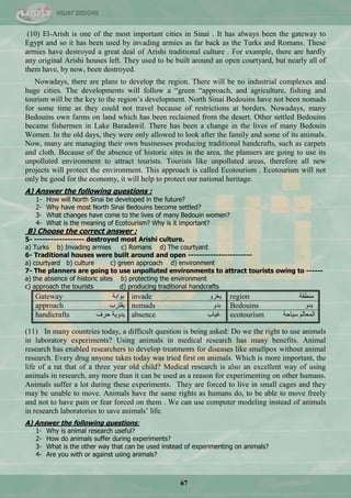 67
(10) El-Arish is one of the most important cities in Sinai . It has always been the gateway to
Egypt and so it has been used by invading armies as far back as the Turks and Romans. These
armies have destroyed a great deal of Arishi traditional culture . For example, there are hardly
any original Arishi houses left. They used to be built around an open courtyard, but nearly all of
them have, by now, been destroyed.
Nowadays, there are plans to develop the region. There will be no industrial complexes and
huge cities. The developments will follow a ―green ―approach, and agriculture, fishing and
tourism will be the key to the region‘s development. North Sinai Bedouins have not been nomads
for some time as they could not travel because of restrictions at borders. Nowadays, many
Bedouins own farms on land which has been reclaimed from the desert. Other settled Bedouins
became fishermen in Lake Baradawil. There has been a change in the lives of many Bedouin
Women. In the old days, they were only allowed to look after the family and some of its animals.
Now, many are managing their own businesses producing traditional handcrafts, such as carpets
and cloth. Because of the absence of historic sites in the area, the planners are going to use its
unpolluted environment to attract tourists. Tourists like unpolluted areas, therefore all new
projects will protect the environment. This approach is called Ecotourism . Ecotourism will not
only be good for the economy, it will help to protect our national heritage.
A) Answer the following questions :
1- How will North Sinai be developed in the future?
2- Why have most North Sinai Bedouins become settled?
3- What changes have come to the lives of many Bedouin women?
4- What is the meaning of Ecotourism? Why is it important?
B) Choose the correct answer :
5- ------------------ destroyed most Arishi culture.
a) Turks b) Invading armies c) Romans d) The courtyard
6- Traditional houses were built around and open -----------------------
a) courtyard b) culture c) green approach d) environment
7- The planners are going to use unpolluted environments to attract tourists owing to ------
a) the absence of historic sites b) protecting the environment
c) approach the tourists d) producing traditional handcrafts
Gateway ‫ذٛجذس‬ invade ٚ‫٠غض‬ region ‫ِٕيمس‬
approach ‫٠مطشخ‬ nomads ٚ‫ذذ‬ Bedouins ٚ‫ذذ‬
handicrafts ‫قشف‬ ‫٠ذٚ٠س‬ absence ‫غ١حخ‬ ecotourism ‫ع١حقس‬ ٌُ‫جٌّْح‬
(11) In many countries today, a difficult question is being asked: Do we the right to use animals
in laboratory experiments? Using animals in medical research has many benefits. Animal
research has enabled researchers to develop treatments for diseases like smallpox without animal
research. Every drug anyone takes today was tried first on animals. Which is more important, the
life of a rat that of a three year old child? Medical research is also an excellent way of using
animals in research, any more than it can be used as a reason for experimenting on other humans.
Animals suffer a lot during these experiments. They are forced to live in small cages and they
may be unable to move. Animals have the same rights as humans do, to be able to move freely
and not to have pain or fear forced on them . We can use computer modeling instead of animals
in research laboratories to save animals‘ life.
A) Answer the following questions:
1- Why is animal research useful?
2- How do animals suffer during experiments?
3- What is the other way that can be used instead of experimenting on animals?
4- Are you with or against using animals?
 