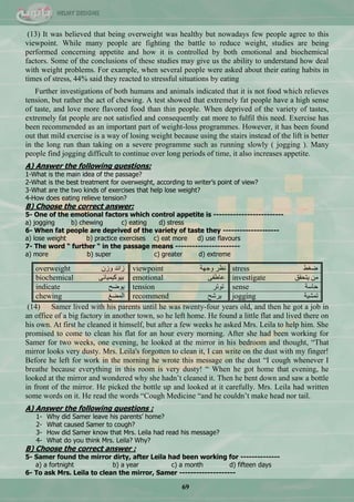 69
(13) It was believed that being overweight was healthy but nowadays few people agree to this
viewpoint. While many people are fighting the battle to reduce weight, studies are being
performed concerning appetite and how it is controlled by both emotional and biochemical
factors. Some of the conclusions of these studies may give us the ability to understand how deal
with weight problems. For example, when several people were asked about their eating habits in
times of stress, 44% said they reacted to stressful situations by eating
Further investigations of both humans and animals indicated that it is not food which relieves
tension, but rather the act of chewing. A test showed that extremely fat people have a high sense
of taste, and love more flavored food than thin people. When deprived of the variety of tastes,
extremely fat people are not satisfied and consequently eat more to fulfil this need. Exercise has
been recommended as an important part of weight-loss programmes. However, it has been found
out that mild exercise is a way of losing weight because using the stairs instead of the lift is better
in the long run than taking on a severe programme such as running slowly ( jogging ). Many
people find jogging difficult to continue over long periods of time, it also increases appetite.
A) Answer the following questions:
1-What is the main idea of the passage?
2-What is the best treatment for overweight, according to writer’s point of view?
3-What are the two kinds of exercises that help lose weight?
4-How does eating relieve tension?
B) Choose the correct answer:
5- One of the emotional factors which control appetite is -------------------------
a) jogging b) chewing c) eating d) stress
6- When fat people are deprived of the variety of taste they --------------------
a) lose weight b) practice exercises c) eat more d) use flavours
7- The word “ further “ in the passage means -----------------------
a) more b) super c) greater d) extreme
overweight ْ‫ٚص‬ ‫صجتذ‬ viewpoint ‫ٚؾٙس‬ ‫َٔش‬ stress ‫مغو‬
biochemical ٝ‫ذ١ٛو١ّ١حت‬ emotional ٝ‫ّحىف‬ investigate ‫٠طكمك‬ ِٓ
indicate ‫٠ٛمف‬ tension ‫ضٛضش‬ sense ‫قحعس‬
chewing ‫جٌّنغ‬ recommend ‫٠شؽف‬ jogging ‫ضّؾ١س‬
(14) Samer lived with his parents until he was twenty-four years old, and then he got a job in
an office of a big factory in another town, so he left home. He found a little flat and lived there on
his own. At first he cleaned it himself, but after a few weeks he asked Mrs. Leila to help him. She
promised to come to clean his flat for an hour every morning. After she had been working for
Samer for two weeks, one evening, he looked at the mirror in his bedroom and thought, ―That
mirror looks very dusty. Mrs. Leila's forgotten to clean it, I can write on the dust with my finger!
Before he left for work in the morning he wrote this message on the dust ―I cough whenever I
breathe because everything in this room is very dusty! ― When he got home that evening, he
looked at the mirror and wondered why she hadn‘t cleaned it. Then he bent down and saw a bottle
in front of the mirror. He picked the bottle up and looked at it carefully. Mrs. Leila had written
some words on it. He read the words ―Cough Medicine ―and he couldn‘t make head nor tail.
A) Answer the following questions :
1- Why did Samer leave his parents’ home?
2- What caused Samer to cough?
3- How did Samer know that Mrs. Leila had read his message?
4- What do you think Mrs. Leila? Why?
B) Choose the correct answer :
5- Samer found the mirror dirty, after Leila had been working for --------------
a) a fortnight b) a year c) a month d) fifteen days
6- To ask Mrs. Leila to clean the mirror, Samer --------------------
 