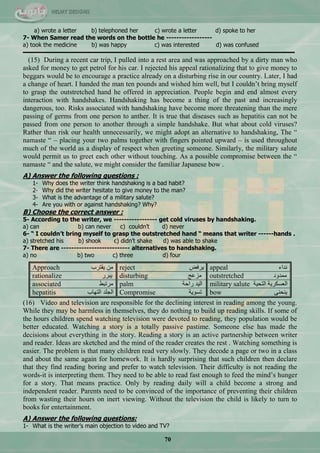 70
a) wrote a letter b) telephoned her c) wrote a letter d) spoke to her
7- When Samer read the words on the bottle he ------------------
a) took the medicine b) was happy c) was interested d) was confused
-------------------------------------------------------------------------------------------------------------------------------------------------------------------
(15) During a recent car trip, I pulled into a rest area and was approached by a dirty man who
asked for money to get petrol for his car. I rejected his appeal rationalizing that to give money to
beggars would be to encourage a practice already on a disturbing rise in our country. Later, I had
a change of heart. I handed the man ten pounds and wished him well, but I couldn‘t bring myself
to grasp the outstretched hand he offered in appreciation. People begin and end almost every
interaction with handshakes. Handshaking has become a thing of the past and increasingly
dangerous, too. Risks associated with handshaking have become more threatening than the mere
passing of germs from one person to anther. It is true that diseases such as hepatitis can not be
passed from one person to another through a simple handshake. But what about cold viruses?
Rather than risk our health unnecessarily, we might adopt an alternative to handshaking, The ―
namaste ― – placing your two palms together with fingers pointed upward – is used throughout
much of the world as a display of respect when greeting someone. Similarly, the military salute
would permit us to greet each other without touching. As a possible compromise between the ―
namaste ― and the salute, we might consider the familiar Japanese bow .
A) Answer the following questions :
1- Why does the writer think handshaking is a bad habit?
2- Why did the writer hesitate to give money to the man?
3- What is the advantage of a military salute?
4- Are you with or against handshaking? Why?
B) Choose the correct answer :
5- According to the writer, we ----------------- get cold viruses by handshaking.
a) can b) can never c) couldn’t d) never
6- “ I couldn’t bring myself to grasp the outstretched hand “ means that writer ------hands .
a) stretched his b) shook c) didn’t shake d) was able to shake
7- There are --------------------------- alternatives to handshaking.
a) no b) two c) three d) four
Approach ‫٠مطشخ‬ ِٓ reject ‫٠شفل‬ appeal ‫ٔذجء‬
rationalize ‫٠رشس‬ disturbing ‫ِضّؽ‬ outstretched ‫ِّذٚد‬
associated ‫ِشضرو‬ palm ‫سجقس‬ ‫جٌ١ذ‬ military salute ‫جٌطك١س‬ ‫جٌْغىش٠س‬
hepatitis ‫جٌطٙحخ‬ ‫جٌؿٍذ‬ Compromise ‫ضغٛ٠س‬ bow ٕٝ‫٠ٕك‬
(16) Video and television are responsible for the declining interest in reading among the young.
While they may be harmless in themselves, they do nothing to build up reading skills. If some of
the hours children spend watching television were devoted to reading, they population would be
better educated. Watching a story is a totally passive pastime. Someone else has made the
decisions about everything in the story. Reading a story is an active partnership between writer
and reader. Ideas are sketched and the mind of the reader creates the rest . Watching something is
easier. The problem is that many children read very slowly. They decode a page or two in a class
and about the same again for homework. It is hardly surprising that such children then declare
that they find reading boring and prefer to watch television. Their difficulty is not reading the
words-it is interpreting them. They need to be able to read fast enough to feed the mind‘s hunger
for a story. That means practice. Only by reading daily will a child become a strong and
independent reader. Parents need to be convinced of the importance of preventing their children
from wasting their hours on inert viewing. Without the television the child is likely to turn to
books for entertainment.
A) Answer the following questions:
1- What is the writer’s main objection to video and TV?
 