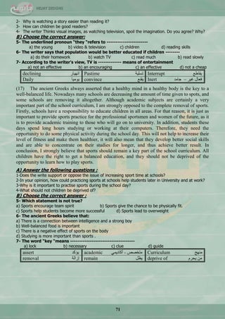 71
2- Why is watching a story easier than reading it?
3- How can children be good readers?
4- The writer Thinks visual images, as watching television, spoil the imagination. Do you agree? Why?
B) Choose the correct answer:
5- The underlined pronoun “they “refers to -----------------------
a) the young b) video & television c) children d) reading skills
6- The writer says that population would be better educated if children --------
a) do their homework b) watch TV c) read much b) read slowly
7- According to the writer’s view, TV is ------------- means of entertainment
a) not an effective b) an encouraging c) an effective d) not a cheap
declining ‫جٔٙ١حس‬ Pastime ‫ضغٍ١س‬ Interrupt ِ‫٠محى‬
Daily ‫٠ِٛ١ح‬ convince ِٕ‫٠م‬ Inert ‫ؾحِذ‬ – ‫غ١ش‬ ‫فْحي‬
(17) The ancient Greeks always asserted that a healthy mind in a healthy body is the key to a
well-balanced life. Nowadays many schools are decreasing the amount of time given to spots, and
some schools are removing it altogether. Although academic subjects are certainly a very
important part of the school curriculum, I am strongly opposed to the complete removal of sports.
Firstly, schools have a responsibility to educate children in all areas. For that reason, it is just as
important to provide sports practice for the professional sportsmen and women of the future, as it
is to provide academic training to those who will go on to university. In addition, students these
days spend long hours studying or working at their computers. Therefore, they need the
opportunity to do some physical activity during the school day. This will not help to increase their
level of fitness and make them healthier, it will also mean that they develop better social skills
and are able to concentrate on their studies for longer, and thus achieve better result. In
conclusion, I strongly believe that sports should remain a key part of the school curriculum. All
children have the right to get a balanced education, and they should not be deprived of the
opportunity to learn how to play sports.
A) Answer the following questions :
1-Does the write support or oppose the issue of increasing sport time at schools?
2-In your opinion, how could practicing sports at schools help students later in University and at work?
3-Why is it important to practise sports during the school day?
4-What should not children be deprived of?
B) Choose the correct answer :
5- Which statement is not true?
a) Sports encourage team spirit b) Sports give the chance to be physically fit.
c) Sports help students become more successful d) Sports lead to overweight
6- The ancient Greeks believe that:
a) There is a connection between intelligence and a strong boy
b) Well-balanced food is important
c) There is a negative effect of sports on the body
d) Studying is more important than sports .
7- The word “key “means ------------------------------------
a) lock b) necessary c) clue d) guide
assert ‫٠إوذ‬ academic ّٟ٠‫أوحد‬ - ‫ِطخقـ‬ Curriculum ‫ِٕٙؽ‬
removal ‫ئصجٌس‬ remain ًَ٠ deprive of َ‫٠كش‬ ِٓ
 