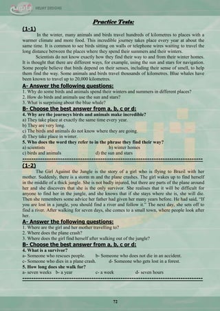 72
Practice Tests:
(1-1)
In the winter, many animals and birds travel hundreds of kilometres to places with a
warmer climate and more food. This incredible journey takes place every year at about the
same time. It is common to see birds sitting on walls or telephone wires waiting to travel the
long distance between the places where they spend their summers and their winters.
Scientists do not know exactly how they find their way to and from their winter homes.
It is thought that there are different ways, for example, using the sun and stars for navigation.
Some people believe that birds depend on their senses, including their sense of smell, to help
them find the way. Some animals and birds travel thousands of kilometres. Blue whales have
been known to travel up to 20,000 kilometres.
A- Answer the following questions:
1. Why do some birds and animals spend their winters and summers in different places?
2. How do birds and animals use the sun and stars?
3. What is surprising about the blue whale?
B- Choose the best answer from a, b, c or d:
4. Why are the journeys birds and animals make incredible?
a) They take place at exactly the same time every year.
b) They are very long.
c) The birds and animals do not know where they are going.
d) They take place in winter.
5. Who does the word they refer to in the phrase they find their way?
a) scientists b) winter homes
c) birds and animals d) the sun and stars
---------------------------------------------------------------------------------
(1-2)
The Girl Against the Jungle is the story of a girl who is flying to Brazil with her
mother. Suddenly, there is a storm m and the plane crashes. The girl wakes up to find herself
in the middle of a thick jungle. She is not badly injured, but there are parts of the plane around
her and she discovers that she is the only survivor. She realises that it will be difficult for
anyone to find her in the jungle, and she knows that if she stays where she is, she will die.
Then she remembers some advice her father had given her many years before. He had said, ―If
you are lost in a jungle, you should find a river and follow it.‖ The next day, she sets off to
find a river. After walking for seven days, she comes to a small town, where people look after
her.
A- Answer the following questions:
1. Where are the girl and her mother travelling to?
2. Where does the plane crash?
3. Where does the girl find herself after walking out of the jungle?
B- Choose the best answer from a, b, c or d:
4. What is a survivor?
a- Someone who rescues people. b- Someone who does not die in an accident.
c- Someone who dies in a plane crash. d- Someone who gets lost in a forest.
5. How long does she walk for?
a- seven weeks b- a year c- a week d- seven hours
---------------------------------------------------------------------------------
 