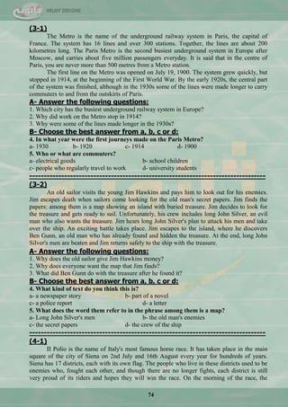 74
(3-1)
The Metro is the name of the underground railway system in Paris, the capital of
France. The system has 16 lines and over 300 stations. Together, the lines are about 200
kilometres long. The Paris Metro is the second busiest underground system in Europe after
Moscow, and carries about five million passengers everyday. It is said that in the centre of
Paris, you are never more than 500 metres from a Metro station.
The first line on the Metro was opened on July 19, 1900. The system grew quickly, but
stopped in 1914, at the beginning of the First World War. By the early 1920s, the central part
of the system was finished, although in the 1930s some of the lines were made longer to carry
commuters to and from the outskirts of Paris.
A- Answer the following questions:
1. Which city has the busiest underground railway system in Europe?
2. Why did work on the Metro stop in 1914?
3. Why were some of the lines made longer in the 1930s?
B- Choose the best answer from a, b, c or d:
4. In what year were the first journeys made on the Paris Metro?
a- 1930 b- 1920 c- 1914 d- 1900
5. Who or what are commuters?
a- electrical goods b- school children
c- people who regularly travel to work d- university students
---------------------------------------------------------------------------------
(3-2)
An old sailor visits the young Jim Hawkins and pays him to look out for his enemies.
Jim escapes death when sailors come looking for the old man's secret papers. Jim finds the
papers: among them is a map showing an island with buried treasure. Jim decides to look for
the treasure and gets ready to sail. Unfortunately, his crew includes long John Silver, an evil
man who also wants the treasure. Jim hears long John Silver's plan to attack his men and take
over the ship. An exciting battle takes place. Jim escapes to the island, where he discovers
Ben Gunn, an old man who has already found and hidden the treasure. At the end, long John
Silver's men are beaten and Jim returns safely to the ship with the treasure.
A- Answer the following questions:
1. Why does the old sailor give Jim Hawkins money?
2. Why does everyone want the map that Jim finds?
3. What did Ben Gunn do with the treasure after he found it?
B- Choose the best answer from a, b, c or d:
4. What kind of text do you think this is?
a- a newspaper story b- part of a novel
c- a police report d- a letter
5. What does the word them refer to in the phrase among them is a map?
a- Long John Silver's men b- the old man's enemies
c- the secret papers d- the crew of the ship
---------------------------------------------------------------------------------
(4-1)
II Polio is the name of Italy's most famous horse race. It has taken place in the main
square of the city of Siena on 2nd July and 16th August every year for hundreds of years.
Siena has 17 districts, each with its own flag. The people who live in these districts used to be
enemies who, fought each other, and though there are no longer fights, each district is still
very proud of its riders and hopes they will win the race. On the morning of the race, the
 