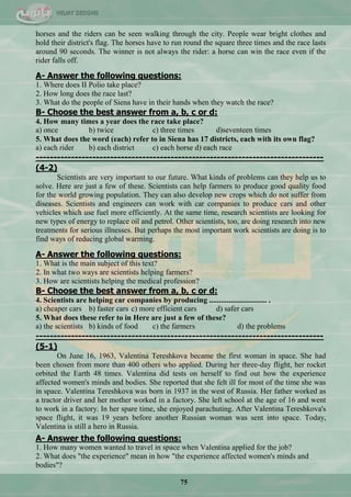 75
horses and the riders can be seen walking through the city. People wear bright clothes and
hold their district's flag. The horses have to run round the square three times and the race lasts
around 90 seconds. The winner is not always the rider: a horse can win the race even if the
rider falls off.
A- Answer the following questions:
1. Where does II Polio take place?
2. How long does the race last?
3. What do the people of Siena have in their hands when they watch the race?
B- Choose the best answer from a, b, c or d:
4. How many times a year does the race take place?
a) once b) twice c) three times d)seventeen times
5. What does the word (each) refer to in Siena has 17 districts, each with its own flag?
a) each rider b) each district c) each horse d) each race
---------------------------------------------------------------------------------
(4-2)
Scientists are very important to our future. What kinds of problems can they help us to
solve. Here are just a few of these. Scientists can help farmers to produce good quality food
for the world growing population. They can also develop new crops which do not suffer from
diseases. Scientists and engineers can work with car companies to produce cars and other
vehicles which use fuel more efficiently. At the same time, research scientists are looking for
new types of energy to replace oil and petrol. Other scientists, too, are doing research into new
treatments for serious illnesses. But perhaps the most important work scientists are doing is to
find ways of reducing global warming.
A- Answer the following questions:
1. What is the main subject of this text?
2. In what two ways are scientists helping farmers?
3. How are scientists helping the medical profession?
B- Choose the best answer from a, b, c or d:
4. Scientists are helping car companies by producing .............................. .
a) cheaper cars b) faster cars c) more efficient cars d) safer cars
5. What does these refer to in Here are just a few of these?
a) the scientists b) kinds of food c) the farmers d) the problems
---------------------------------------------------------------------------------
(5-1)
On June 16, 1963, Valentina Tereshkova became the first woman in space. She had
been chosen from more than 400 others who applied. During her three-day flight, her rocket
orbited the Earth 48 times. Valentina did tests on herself to find out how the experience
affected women's minds and bodies. She reported that she felt ill for most of the time she was
in space. Valentina Tereshkova was born in 1937 in the west of Russia. Her father worked as
a tractor driver and her mother worked in a factory. She left school at the age of 16 and went
to work in a factory. In her spare time, she enjoyed parachuting. After Valentina Tereshkova's
space flight, it was 19 years before another Russian woman was sent into space. Today,
Valentina is still a hero in Russia.
A- Answer the following questions:
1. How many women wanted to travel in space when Valentina applied for the job?
2. What does "the experience" mean in how "the experience affected women's minds and
bodies"?
 