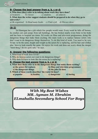 77
B- Choose the best answer from a, b, c or d:
4. Who does (they) refer to in talking about work they have done?
a) lecturers b) classes c) students. d) subjects
5. What does the writer suggest students should be prepared to do when they go to
university?
a) Be organised b) Read many books c) Find a job d) Discuss ideas
---------------------------------------------------------------------------------
(6-2)
Ed Hannigan has a job which few people would want. Every week he falls off horses,
he crashes cars and jumps from tall buildings. He has broken nearly every bone in his body
and has been in hospital ten times. Ed works on films and television programmes, doing the
dangerous things that make them exciting. His main work is to replace famous actors who
don‘t want to do dangerous things themselves. To do this kind of work, You need to be very
fit has to be the same, height and weight as the actors he is replacing, and his hair and clothes
also have to look exactly the same. Ed enjoys his work and does not worry about the danger
"most thing I do are quite safe," he says.
A- Answer the following questions:
1. What kind of work does Ed do?
2. Why do famous actors not want to do dangerous things?
3. Why does Ed have to look like the actors he is replacing?
B- Choose the best answer from a, b, c or d:
4. What does them refer to in the dangerous things that make them exciting?
a) the actors Ed replaces b) films and television programmes
c) the dangerous things d) the jobs Ed does
5. Which of these words describes' the work Ed does?
a) popular b) healthy c) dangerous d) boring
---------------------------------------------------------------------------------------------------------------------------------
With My Best Wishes
MR. Ayman M. Ebrahim
ELmahalla Secondary School For Boys
 