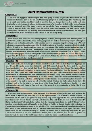 78
7- The Reader " The Mask Of Mask "
Chapter(1)
Leila was an Egyptian archaeologist. She was going to Peru to join Dr Hafez'steam on the
excavation there as a part of the UNESCO exchange program in archaeology. She was taking with
her a small laser dating-machine which is used to date old things like wood or cloth and some
details of a new technique developed by the department of archaeology in Cairo .Her sister, Samira,
drove her to the airport. She was a reporter on one of the Cairo newspapers. She was funny but
Leila was worried. Leila told Samira that, in ancient times, the Incas in Peru had a great empire
although they didn't have any writing. They conquered the Chimu who were famous for their gold
and Silver work. Leila promised to send e-mails to tell her every thing
Chapter(2)
Leila flew to New York and then changed planes to Lima, the capital of Peru. On the plane, she
met Martin Lander. He said he was a mining engineer. He had an American passport although he
had been horn in South Africa. She told him that she was an archaeologist working on a UNESCO
exchange programme in archaeology. .She decided to take up archaeology as she used to listen to Dr
Hafez, a friend of her family, talking about his excavations. She studied at the Italian Institute of
Archaeology in Rome as she didn't want people think that Dr Hafez gave her special treatment . She
also told him that she had worked with Dr Hafez in The Valley of Nobles in Luxor in Egypt. Lander
tried to read the papers she was taking to Dr Hafez but she didn't give him the chance. She began to
suspect him. Dr Hafez was waiting her at Lima airport. When she introduced Lander to Dr Hafez,
he said they had met before but Lander denied.
Chapter (3)
Dr Hafez and Leila took the plane from Lima to Cusco. He told her that they were digging a site
near Cusco. He spoke about the similarities and differences between the Incas and the Ancient
Egyptians in the ways they buried their dead. They both mummified their kings. They put gold and
silver objects and food and drinks in their tombs- The Incas did things that the Ancient Egyptians
never did. Every year ,they held important festivals, they put their mummified kings on litters,
dressed them in fine clothes and look them through the streets. They killed women and servants and
buried them with the kings to help them in the next world . They also sacrificed children to please
the gods .Dr Hafez told Leila that Lander got involved with some people in taking Inca treasures out
of the country. He had to leave his job with the United Mining. Dr Hafez chose Leila to be his
assistant and to be in charge of one team with three local archaeologists. Amelia a local
archaeologist, received them at Cusco airport. She seemed to be unfriendly to Leila. She droved
them to the camp.
Chapter(4)
When they reached the camp, Leila was dead tired because of the jet-lag and high altitude. Dr
Hafez went to Quenco to meet the UNESCO representative. The UNESCO would support the
excavation till the end of the year but they would stop their support the next year if something
important wasn't found. Amelia showed Leila the site. She said that Leila was in Peru because Dr
Hafez was her family's friend. Leila replied that she was experienced and she and Dr Hafez worked
together before in the tomb of Sennofer in the Valley of Nobles in Egypt. Amelia told Leila that the
Chimu sometimes built their tombs in the hillsides. The Incas conquered the Chimu but they allowed
their kings to rule and sent their sons to Cusco to make sure that they were loyal. They met Pablo
who worked for the Peruvian Ministry of Culture. He made a note of everything they found. He gave
Leila a brief account of the Inca civilization. Ramon, one of the workers, was the first to go into the
tomb through the hole in the wall because he was small. He found some human bones.
 