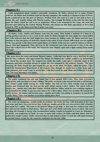 79
Chapter( 5 )
Leila complained about Amelia's unfriendly treatment. Dr Hafez advised her to make friends
with her .Dr Hafez had problems with his lap-top computer. He would go to Quenco to have it fixed.
Leila wandered in the old part of Quenco- Feeling tired, she went to a cafe to rest and to have a
drink. She saw Amelia sitting with Martin Lander. She brought Dr Hafez to the cafe but they had
gone. Dr Hafez asked her not to be so suspicious. When Leila returned to the camp, she used the
internet and called up the United Mining Website. She found out that their operations in Peru had
ended in 1999. so she discovered that Lander was a liar.
Chapter ( 6 )
Dr Hafez, Leila, Amelia and Ramon went into the tomb. They found a skeleton of a man in a
sitting position and there was a crack in the skull. Dr Hafez thought the man might have been killed
but Leila believed that the skull might have been broken by falling rocks. Dr Hafez used the laser
machine to date the pieces of cloth they found in the tomb. It was around 1400 which was the middle
of the Inca period .Leila discovered a gold figure of a llama. Leila sent an e-mail to Samira to tell her
about what had happened, They all went to the restaurant but Leila preferred to stay at the site.
Then she walked over to the tomb. She found the door slightly open and a light coming from inside
the tomb.
Chapter ( 7 )
She went down the tomb and found Martin Lander. Leila told him that he was a thief but he said
that he was a collector who appreciated fine things. He climbed the Ladder, pulled it up behind him
and closed the wooden door. He trapped her inside the tomb. Leila spent a horrible night in the
darkness and had a horrible dream in which she was attacked by the soldiers' swords . The next
morning, Dr Hafez found her and helped her get out of the tomb. Dr Hafez called the police. They
called the Immigration Department at the airport. They thought he would have a false name and a
false passport, so it wasn't easy to arrest him. Leila discovered the gold Mask and Pablo put it in the
safe. The next morning it was stolen.
Chapter ( 8)
The police examined the safe and found that it was opened with a key. They took everyone's
fingerprints and searched everyone's things. The police arrested Leila and put her into a cell because
they found a gold rabbit among her work clothes. She was set free when Amalia went to police
station and confessed that she had put the gold rabbit among Leila's clothes. She asked Leila to
forgive her. Amalia told Leila that Lander worked with her father when he was a mining engineer.
He persuaded her father to put up some money for a silver mine. There was no mine. He caused her
father to lose his money and become poor. Amalia and Leila were going to Acomayo to search for
Lander there. There was another excavation taking place there
Chapter ( 9 )
The road was dangerous. Amalia made an accident. She broke her leg. Leila had pains in her legs
and arms and there was a cut in her face, Leila got Amalia out of the car, covered her with a blanket
and made her a splint. She went to the nearest village to get help. A man and two women went with
her and carried Amalia to their house. They gave her a hot drink and some leaves to chew. The next
morning she brought a doctor who recommended taking Amalia to hospital in Cusco by helicopter.
Dr Hafez. was suspicious of Pablo. In order to make him confess, Dr Hafez told him falsely that the
police had caught Lander. Pablo confessed that he had helped Lander to steal the sold mask because
he needed money to pay for the expensive medicines for his sick child.
 
