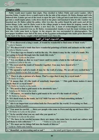 80
Chapter (10)
Pablo would meet Lander that night. They decided to follow Pablo and catch Lander. After
meeting Pablo , Lander drove a small truck to the far side of the airport. Dr Hafez, Roman and Leila
followed him. Lander got out of the truck to open the gate. Leila got into it and drove at Lander who
got into a small-engine plane. Leila drove hard at the plane and knocked it into its side. Lander was
knocked out. Dr Hafez called the police. After two day, the police found the gold mask and all the
stolen things, Leila and Dr Hafez went to the village people to thank them for helping Amalia. On
the way hack, Leila showed Dr Hafez. a new Inca site. A team of archaeologists was sent to the
village and they assured it was so. Dr Hafez. recommended Amalia to lead the team working on the
new site. Leila came hack to Egypt. At the airport, she was surrounded by photographers. The
newspaper headlines were full of the story of the Egyptian archaeologist who made great discoveries
in the land of the Incas, caught a thief and found a new Inca site.
‫اٌمظخ‬ ٝ‫ف‬ ‫اٌٙبِخ‬ ‫اٌزشبثٙبد‬ ‫ثؼغ‬
1-" If we discovered a king's tomb , it would be wonderful to find some of their work "
* Leila to Samira
2-" We discovered a tomb that have wonderful paintings of birds and animals on the walls”.
* Leila to Martin Lander
3- " Two days ago we found a wall in the city .We think it may be the wall of a tomb .We
are going to break through into the tomb this week "
* Dr Hafez to Leila on the plane
4- " Yes ,we think so .But we won‟t know until we make a hole in the wall and see….. "
* Amelia to Leila in the site
5 " We excavated the tomb of Sennofer together .You may have heard of it ? "
* Leila to Amelia
6 " We opened a wall of a tomb .It may be the wall of a king . We are all very excited here "
* Leila to Samira in her first e- mail .
1- " There is also a picture of a llama .That's a sign that it may be a royal tomb "
* Dr Hafez to Leila .
2-" It means that it‟s the tomb of somebody important. „ „ This gold llama makes it more
likely that it‟s a royal tomb"
* Dr Hafez to Amelia in the tomb.
3- "We need to find a gold mask to be absolutely sure "
* Amelia to Dr Hafez in the tomb.
4- " Of course , we need to find a gold mask to be sure it‟s the tomb of a king."
* Dr Hafez to Amelia
5- “It‟s hard work in the tomb, isn‟t it? Still I‟m sure we‟ll find something definite "
* Amelia to Leila.
6-" this is an important excavation both for Peru and for the world. Everything we find……”
* Leila to Martin Lander.
1-" You must be careful …, there are people who come to Peru and dig up old Inca cities "
* Dr Hafez to Leila on the plane
2-" So be careful what you say and who you speak to."
* Dr Hafez to Leila on the plane
3- " We have to be careful because there are many who come here to steal our culture and
sell them to rich collectors " " * Pablo to Leila and Amelia
4- " We must not let things fall into the hands of thieves."
* Leila to Pablo and Amelia
1-" Beautiful , so interesting and so sad " ( the small gold figure of a child )
 
