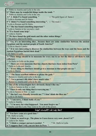 81
* Pablo to Amelia and Leila in the site.
2-" There may be wonderful things inside the tomb "
* Pablo to Amelia and Leila in the site.
3-" I think I've found something " ( The gold figure of llama )
* Leila to Roman and Dr Hafez
4" I think I've found something interesting ". ( The mask )
* Leila to Roman and Dr Hafez
5 -" She has found something important "
* Leila to Samira in her second e- mail .
6-"I've found some help".
* Leila to Amelia
7" We have found the gold mask and the other stolen things."
* The police chief to Dr Hafez
1-" Yes, it‟s an interesting idea , because there are some similarities between the ancient
Egyptians and the ancient people of South America”
* Leila to Martin Lander.
2- " It is very interesting to discover the similarities between the ways and the Incas and the
Ancient Egyptians buried their dead "
* Dr Hafez to Leila .
1-"These things should be in museums for every one to see but the thieves sell them to rich
collectors
* Dr Hafez to Leila on the plane
2-" There are even museums that buy objects that have been stolen from Peru"
* Pablo to Leila and Amelia .
3- " Every thing we find here should go to a museum so that people can see "
* Leila to Martin
1- „‟ The Incas scarified children to please the gods „‟
* Ramon to Amelia and Leila in the site.
2- „‟. Yes a person‟s life didn‟t have much value „‟
* Ramon to Amelia and Leila in the site.
1- One of the archaeologists here obviously doesn‟t like me."
* Leila to Samira in first e- mail
2--"There is only one thing that is worrying me. "
* Leila to Samira in first e- mail
3- " She isn't very friendly towards me."" I don' think she likes me "
* Leila to Dr Hafez
1- " I am sorry, I think badly of you "
* Leila to Amelia.
2- " I 'm sorry for what happened . You must forgive me "
* Amelia said this Leila They were in the cell of the prison .
‫اٌٙبِخ‬ ‫االلزجبعبد‬ ٖ‫٘ز‬ ‫أ٠ؼب‬ ‫الؽظ‬
1-” You have come at a good time “
* Dr. Hafiz to Leila.
2-" I think we need to go . The plane to Cuzco leaves very soon ,doesn‟t it?"
* Leila to Dr. Hafez
3- " I think a younger parson is needed ” * Dr. Hafiz to Leila.
4-"I suppose that‟s why you are here in Peru ''
 