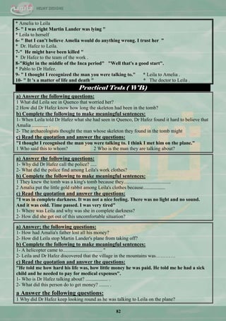 82
* Amelia to Leila
5- " I was right Martin Lander was lying "
* Leila to herself
6- " But I can‟t believe Amelia would do anything wrong. I trust her ”
* Dr. Hafez to Leila.
7-" He might have been killed "
* Dr Hafez to the team of the work .
8-"Right in the middle of the Inca period" "Well that's a good start".
* Pablo to Dr Hafez.
9- " I thought I recognized the man you were talking to." * Leila to Amelia .
10- " It 's a matter of life and death " * The doctor to Leila .
Practical Tests ( WB)
a) Answer the following questions:
1 What did Leila see in Quenco that worried her?
2 How did Dr Hafez know how long the skeleton had been in the tomb?
b) Complete the following to make meaningful sentences:
1- When Leila told Dr Hafez what she had seen in Quenco, Dr Hafez found it hard to believe that
Amalia ............. .
2- The archaeologists thought the man whose skeleton they found in the tomb might
c) Read the quotation and answer the questions:
"I thought I recognised the man you were talking to. I think I met him on the plane."
1 Who said this to whom? 2 Who is the man they are talking about?
a) Answer the following questions:
1- Why did Dr Hafez call the police? .....
2- What did the police find among Leila's work clothes?
b) Complete the following to make meaningful sentences:
1 They knew the tomb was a king's tomb because they......................................
2 Amalia put the little gold rabbit among Leila's clothes because..................
c) Read the quotation and answer the questions:
"I was in complete darkness. It was not a nice feeling. There was no light and no sound.
And it was cold. Time passed. I was very tired"
1- Where was Leila and why was she in complete darkness?
2- How did she get out of this uncomfortable situation?
a) Answer; the following questions:
1- How had Amalia's father lost all his money?
2- How did Leila stop Martin Lander's plane from taking off?
b) Complete the following to make meaningful sentences:
1- A helicopter came to................................ "
2- Leila and Dr Hafez discovered that the village in the mountains was…………
c) Read the quotation and answer the questions:
"He told me how hard his life was, how little money he was paid. He told me he had a sick
child and he needed to pay for medical expenses".
1- Who is Dr Hafez talking about? .................. .
2- What did this person do to get money? ........ .
a Answer the following questions:
1 Why did Dr Hafez keep looking round as he was talking to Leila on the plane?
 