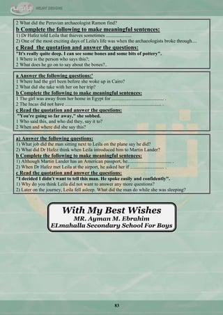 83
2 What did the Peruvian archaeologist Ramon find?
b Complete the following to make meaningful sentences:
1) Dr Hafez told Leila that thieves sometimes .....................
2) One of the most exciting days of Leila's life was when the archaeologists broke through....
c Read the quotation and answer the questions:
"It's really quite deep. I can see some bones and some bits of pottery".
1 Where is the person who says this?;
2 What does he go on to say about the bones?..
a Answer the following questions:'
1 Where had the girl been before she woke up in Cairo?
2 What did she take with her on her trip?
b Complete the following to make meaningful sentences:
1 The girl was away from her home in Egypt for ........................................... .
2 The Incas did not have ............................................................................... .
c Read the quotation and answer the questions:
"You're going so far away," she sobbed.
1 Who said this, and who did they, say it to?
2 When and where did she say this?
a) Answer the following questions:
1) What job did the man sitting next to Leila on the plane say he did?
2) What did Dr Hafez think when Leila introduced him to Martin Lander?
b Complete the following to make meaningful sentences:
1) Although Martin Lander has an American passport, he.................................... .
2) When Dr Hafez met Leila at the airport, he asked her if ............................ .
c Read the quotation and answer the questions:
"I decided I didn't want to tell this man. He spoke easily and confidently".
1) Why do you think Leila did not want to answer any more questions?
2) Later on the journey, Leila fell asleep. What did the man do while she was sleeping?
With My Best Wishes
MR. Ayman M. Ebrahim
ELmahalla Secondary School For Boys
 