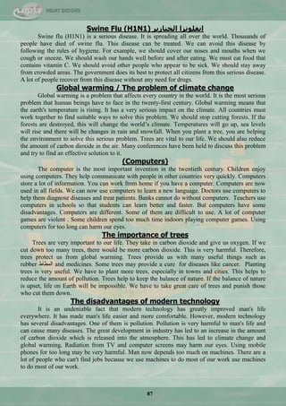 87
Swine Flu (H1N1) ‫انخُاصٚش‬ ‫اَفهَٕضا‬
Swine flu (H1N1) is a serious disease. It is spreading all over the world. Thousands of
people have died of swine flu. This disease can be treated. We can avoid this disease by
following the rules of hygiene. For example, we should cover our noses and mouths when we
cough or sneeze. We should wash our hands well before and after eating. We must eat food that
contains vitamin C. We should avoid other people who appear to be sick. We should stay away
from crowded areas. The government does its best to protect all citizens from this serious disease.
A lot of people recover from this disease without any need for drugs.
Global warming / The problem of climate change
Global warming is a problem that affects every country in the world. It is the most serious
problem that human beings have to face in the twenty-first century. Global warming means that
the earth's temperature is rising. It has a very serious impact on the climate. All countries must
work together to find suitable ways to solve this problem. We should stop cutting forests. If the
forests are destroyed, this will change the world‘s climate. Temperatures will go up, sea levels
will rise and there will be changes in rain and snowfall. When you plant a tree, you are helping
the environment to solve this serious problem. Trees are vital to our life. We should also reduce
the amount of carbon dioxide in the air. Many conferences have been held to discuss this problem
and try to find an effective solution to it.
(Computers)
The computer is the most important invention in the twentieth century. Children enjoy
using computers. They help communicate with people in other countries very quickly. Computers
store a lot of information. You can work from home if you have a computer. Computers are now
used in all fields. We can now use computers to learn a new language. Doctors use computers to
help them diagnose diseases and treat patients. Banks cannot do without computers. Teachers use
computers in schools so that students can learn better and faster. But computers have some
disadvantages. Computers are different. Some of them are difficult to use. A lot of computer
games are violent . Some children spend too much time indoors playing computer games. Using
computers for too long can harm our eyes.
The importance of trees
Trees are very important to our life. They take in carbon dioxide and give us oxygen. If we
cut down too many trees, there would be more carbon dioxide. This is very harmful. Therefore,
trees protect us from global warming. Trees provide us with many useful things such as
rubber ‫جٌّيحه‬ and medicines. Some trees may provide a cure for diseases like cancer. Planting
trees is very useful. We have to plant more trees, especially in towns and cities. This helps to
reduce the amount of pollution. Trees help to keep the balance of nature. If the balance of nature
is upset, life on Earth will be impossible. We have to take great care of trees and punish those
who cut them down.
The disadvantages of modern technology
It is an undeniable fact that modern technology has greatly improved man's life
everywhere. It has made man's life easier and more comfortable. However, modern technology
has several disadvantages. One of them is pollution. Pollution is very harmful to man's life and
can cause many diseases. The great development in industry has led to an increase in the amount
of carbon dioxide which is released into the atmosphere. This has led to climate change and
global warming. Radiation from TV and computer screens may harm our eyes. Using mobile
phones for too long may be very harmful. Man now depends too much on machines. There are a
lot of people who can't find jobs because we use machines to do most of our work use machines
to do most of our work.
 