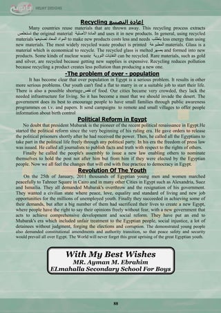 88
Recycling ‫انخصُٛغ‬ ‫إػادة‬
Many countries reuse materials that are thrown away. This recycling process extracts
‫ضغطخٍـ‬ the original material ‫ج٤فٍ١س‬ ‫جٌّحدز‬ and uses it in new products. In general, using recycled
materials ‫ضقٕ١ْٙح‬ ‫جٌّْحد‬ ‫جٌّٛجد‬ to make new products costs less and needs ‫٠طيٍد‬ less energy than using
new materials. The most widely recycled waste product is printed ‫جٌّيرّٛس‬ materials. Glass is a
material which is economical to recycle. The recycled glass is melted‫٠قٙش‬ and formed into new
products. Some kinds of nuclear waste ‫جٌٕٛٚ٠س‬ ‫جٌٕفح٠حش‬ can be recycled. Rare materials, such as gold
and silver, are recycled because getting new supplies is expensive. Recycling reduces pollution
because recycling a product creates less pollution than producing a new one.
-The problem of over - population
It has become clear that over population in Egypt is a serious problem. It results in other
more serious problems. Our youth can't find a flat to marry in or a suitable job to start their life.
There is also a possible shortage‫ٔمـ‬ of food. Our cities became very crowded, they lack the
needed infrastructure for living. So it has become a must that we should invade the desert. The
government does its best to encourage people to have small families through public awareness
programmes on t.v. and papers. It send campaigns to remote and small villages to offer people
information about birth control
Political Reform in Egypt
No doubt that president Mubarak is the pioneer of the recent political renaissance in Egypt.He
started the political reform since the very beginning of his ruling era. He gave orders to release
the political prisoners shortly after he had received the power. Then, he called all the Egyptians to
take part in the political life freely through any political party. In his era the freedom of press law
was issued. He called all journalists to publish facts and truth with respect to the rights of others.
Finally he called the people's assembly to issue a new law enabling others to nominate
themselves to hold the post not after him but from him if they were elected by the Egyptian
people. Now we all feel the changes that will end with free practice to democracy in Egypt.
Revolution Of The Youth
On the 25th of January, 2011 thousands of Egyptian young men and women marched
peacefully to Tahreer Square in Cairo and in many other Cities in Egypt such as Alexandria, Suez
and Ismailia. They all demanded Mubarak's overthrow and the resignation of his government.
They wanted a civilian state where peace, love, equality and standard of living and new job
opportunities for the millions of unemployed youth. Finally they succeeded in achieving some of
their demands, but after a big number of them had sacrificed their lives to create a new Egypt,
where people have the right to say their opinions freely without fear, with a new government that
acts to achieve comprehensive development and social reform. They have put an end to
Mubarak's era which included unfair treatment to the Egyptian people, social injustice, a lot of
detainees without judgment, forging the elections and corruption. The demonstrated young people
also demanded constitutional amendments and authority transition, so that peace safety and security
would prevail all over Egypt. The World will never forget this great uprising of the great Egyptian youth.
With My Best Wishes
MR. Ayman M. Ebrahim
ELmahalla Secondary School For Boys
 