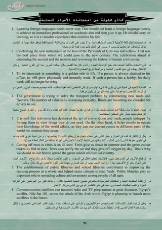 95
‫مناذج‬‫حملولة‬‫من‬‫امتحانات‬‫األعوام‬‫السابقة‬
1. Learning foreign languages needs never stop. One should not learn a foreign language merely
to achieve an immediate professional or academic aim and then give it up. He should carry on
learning, as it is a valuable experience that enriches his life.
ْ‫ئ‬‫جقط١حؾه‬ٍُْ‫ٌط‬‫جٌٍغس‬‫ج٤ؾٕر١س‬‫ال‬‫٠ؿد‬ْ‫أ‬‫٠طٛلف‬‫أذذج‬.ٚ‫ال‬‫٠ؿد‬ٍّٟ‫جٌفشد‬ْ‫أ‬ٍُْ‫٠ط‬‫جٌٍغس‬‫ج٤ؾٕر١س‬‫فمو‬‫ٌ١كمك‬‫٘ذفح‬‫ِٕٙ١ح‬ٚ‫أ‬‫أوحد٠ّ١ح‬
‫ِإلطح‬ُ‫غ‬‫٠طٛلف‬ّٓ‫ضٍّْٙح‬ً‫ذ‬‫٠ؿد‬ْ‫أ‬‫٠غطّش‬ٟ‫ف‬ٍُْ‫جٌط‬‫٤ٔٙح‬‫خرشز‬‫ل١ّس‬ٞ‫ضػش‬ٗ‫ق١حض‬.
2. Celebrating the new millennium at the foot of the Pyramids of Giza was marvellous. That was
the best place from which we could pass to the new century. The celebration aimed at
combining the ancient and the modern and reviewing the history of human civilization.
ْ‫وح‬‫جالقطفحي‬‫ذح٤ٌف١س‬‫جٌؿذ٠ذز‬‫ّٕذ‬‫عفف‬‫أ٘شجِحش‬‫جٌؿ١ضز‬‫سجتْح‬ْٚ‫وح‬‫٘زج‬ً‫أفن‬ْ‫ِىح‬‫٠ّىٕٕح‬‫جٌّشٚس‬ٌِٕٗٝ‫ئ‬ْ‫جٌمش‬‫جٌؿذ٠ذ‬.ْٚ‫وح‬
‫جالقطفحي‬‫٠ٙذف‬ٌٝ‫ئ‬‫دِؽ‬ُ٠‫جٌمذ‬ٚ‫جٌكذ٠ع‬ٚ‫ِشجؾْس‬‫ضحس٠خ‬‫جٌكنحسز‬‫ج٦ٔغحٔ١س‬.
3. To be interested in something is a golden rule in life. If a person is always chained to his
office, he will grow physically and mentally weak. If such a person has a hobby, his daily
work will no longer be tiring.
‫جٌمحّذز‬‫جٌز٘ر١س‬ٟ‫ف‬‫جٌك١حز‬ْٟ٘‫أ‬ْٛ‫٠ى‬‫ٌه‬‫ؽٟء‬ُ‫ضٙط‬ٗ‫ذ‬ٌْٚٛ‫وح‬‫جٌؾخـ‬‫دجتّح‬‫ِم١ذج‬،ٗ‫ذّىطر‬ٗٔ‫فح‬‫ع١قرف‬‫مْ١ف‬ْ‫جٌرذ‬ٚٓ٘‫جٌز‬،ٚ
ٌْٛ‫أ‬‫٘زج‬‫جٌؾخـ‬ٗ٠‫ٌذ‬‫٘ٛج٠س‬،ْ‫فح‬ٍِّّٟٗٛ١ٌ‫ج‬ٌْٓٛ‫٠ى‬‫ِش٘مـح‬.
4. The government is trying to solve the transport problem by constructing new roads and
flyovers. The number of vehicles is increasing everyday. Roads are becoming too crowded for
drivers to use.
‫ضكحٚي‬‫جٌكىِٛس‬ً‫ق‬‫ِؾىٍس‬‫جٌّٛجفالش‬‫ذأؾحء‬‫ىشق‬ٚٞ‫ورحس‬‫ٍّٛ٠ـس‬،‫ؾذ٠ذز‬‫فْذد‬‫جٌّشورحش‬‫٠ضدجد‬ً‫و‬َٛ٠ٚ‫جٌيشق‬‫ضقرف‬‫ؽذ٠ذز‬
َ‫جالصدقح‬‫ذك١ع‬‫٠طْزس‬ٍّٟٓ١‫جٌغحتم‬‫جعطخذجِٙح‬.
5. It is said that television has destroyed the art of conversation and made people unhappy by
forcing them to want things they do not need. On the other hand, it helps people to update
their knowledge of the world affairs, as they can see current events in different parts of the
world the moment they occur.
‫٠محي‬ْ‫أ‬‫جٌطٍفحص‬‫لذ‬‫أفغذ‬ٓ‫ف‬‫جٌكٛجس‬ًْٚ‫ؾ‬‫جٌٕحط‬‫غ١ش‬‫عْذجء‬ُ٘‫ذاؾرحس‬ْ‫أ‬‫٠يٍرٛج‬‫أؽ١حء‬‫ال‬‫٠كطحؾٛٔٙح‬،ِٚٓ‫ٔحق١س‬ٞ‫أخش‬ٗٔ‫فح‬‫٠غحّذ‬
ٟ‫ف‬‫ضيٛ٠ش‬‫ِْشفس‬‫جٌٕحط‬ْٛ‫ذؾث‬ٌُ‫جٌْح‬،ٗٔ٤ُٕٙ‫٠ّى‬ِٓ‫ِطحذْس‬‫ج٤قذجظ‬‫جٌؿحس٠س‬ٟ‫ف‬‫أؾضجء‬‫ِخطٍفس‬ٌُِٓ‫جٌْح‬‫ٌكَس‬‫قذٚغٙح‬.
6. Cutting off trees in cities is an ill deed. Trees give us shade in summer and the green colour
makes us feel at ease. Trees also purify the air and they give off oxygen by day. That‘s why
we should do our best to spread the green colour all over our country.
ْ‫ئ‬ِ‫لي‬‫ج٤ؽؿحس‬ٟ‫ف‬ْ‫جٌّذ‬ًْ‫ف‬،‫ع١ة‬‫فح٤ؽؿحس‬‫ضْي١ٕح‬ًٌَ‫ج‬ٟ‫ف‬،‫جٌق١ف‬ٌٍْٚٛ‫ج‬‫ج٤خنش‬‫٠ؿٍْٕح‬‫ٔؾْش‬‫ذحالسض١حـ‬ٚ‫ج٤ؽؿحس‬‫أ٠نح‬
ٟ‫ضٕم‬‫جٌٙٛجء‬‫ذاخشجؼ‬ٓ١‫ج٤وغؿ‬‫ٔٙحسج‬،ٚ‫ٌٙزج‬‫جٌغرد‬‫٠ؿد‬ْ‫أ‬‫ٔرزي‬ٞ‫لقحس‬‫ؾٙذٔح‬‫ٌٕؾش‬ٌٍْٛ‫ج‬‫ج٤خنش‬ٟ‫ف‬ً‫و‬ْ‫ِىح‬‫ذٛىٕٕح‬.
7. The establishment of public libraries and school libraries contributed to improving the
learning process as a whole and helped many citizens to read freely. Public libraries play an
important role in spreading culture and awareness among people of all ages.
ْ‫ئ‬‫ئلحِس‬‫جٌّىطرحش‬‫جٌْحِس‬ٚ‫جٌّىطرحش‬‫جٌّذسع١س‬‫لذ‬ُ٘‫عح‬ٟ‫ف‬ٓ١‫ضكغ‬‫جٌٍّْ١س‬‫جٌطٍْ١ّ١س‬،ً‫وى‬ٚ‫عحّذ‬‫وػ١ش‬ِٓٓ١ٕ‫جٌّٛجى‬ٍّٟ‫جٌمشجءز‬
‫جٌكشز‬ٚ‫ضٍْد‬‫جٌّىطرحش‬‫جٌْحِس‬‫دٚسج‬‫٘حِح‬ٟ‫ف‬‫ٔؾش‬‫جٌػمحفس‬ٌّٟٚٛ‫ج‬ٓ١‫ذ‬‫جٌٕحط‬ًِٓ‫و‬‫ج٤ّّحس‬.
8. Communications satellites can transmit radio and TV programmes at great distances. Egypt‘s
satellite, Nile Sat 101, serves the whole of the Arab world. Egypt is planning to launch more
satellites in the future.
ٓ‫٠ّى‬ْ‫أ‬‫ضرع‬‫ألّحس‬‫جالضقحالش‬‫جٌقٕـحّ١س‬‫ذشجِؽ‬ْٛ٠‫جٌطٍ١فض‬ٚٛ٠‫جٌشجد‬ٍّٟ‫ِغحفحش‬‫ذْ١ذز‬َٛ‫ٚ٠م‬‫جٌمّش‬ّٟ‫جٌقٕح‬ٞ‫جٌّقش‬،ً٠‫جٌٕح‬
‫عحش‬‫ذخذِس‬ٌُ‫جٌْح‬ٟ‫جٌْشذ‬ٍٗ‫و‬ٚ‫ضخيو‬‫ِقــش‬‫ٌيالق‬‫جٌّض٠ــذ‬ِٓ‫ج٤لّــحس‬‫جٌقٕــحّ١س‬ٟ‫ف‬ً‫جٌّغطمر‬.
 