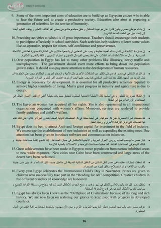 96
9. Some of the most important aims of education are to build up an Egyptian citizen who is able
to face the future and to create a productive society. Education also aims at preparing a
generation of scientists for the service of humanity.
ْ‫ئ‬‫ذٕــحء‬ٓ‫ِٛجى‬ٞ‫ِقش‬ْٛ‫٠ى‬‫لحدسج‬ٍّٟ‫ِٛجؾٙس‬ً‫جٌّغطمر‬ٚ‫خٍك‬ِ‫ِؿطّـ‬‫ِٕطـؽ‬ٟ٘‫ذْل‬ُ٘‫أ‬‫أ٘ذجف‬ُ١ٍْ‫جٌط‬ٚ‫٠ٙذف‬ُ١ٍْ‫جٌط‬‫أ٠نح‬
ٌٝ‫ئ‬‫ئّذجد‬ً١‫ؾ‬ِٓ‫جٌٍّْحء‬‫ٌخذِس‬‫جٌرؾش٠س‬.
10.Practising activities at school is of great importance. Teachers should encourage their students
to participate effectively in school activities. Such activities help students to learn some values
like co-operation, respect for others, self-confidence and perseverance.
ْ‫ئ‬‫ِّحسعس‬‫ج٤ٔؾيس‬ٟ‫ف‬‫جٌّذسعس‬ٌٗ‫أّ٘١س‬‫َّ١ّس‬ٚ‫٠ؿد‬ٍّٟٓ١ٌٍّّْ‫ج‬ْ‫أ‬‫٠ؾؿْٛج‬ُٙ‫ىالذ‬ٍّٟ‫جٌّؾحسوس‬‫ذقٛسز‬‫فْحٌس‬ٟ‫ف‬‫ج٤ٔؾيس‬
‫جٌّذسع١س‬ًٚ‫ِػ‬ٖ‫٘ذ‬‫ج٤ٔؾيس‬‫ضغحّذ‬‫جٌيالخ‬ٍٍُّْٟ‫ض‬‫ذْل‬ُ١‫جٌم‬ً‫ِػ‬ْٚ‫جٌطْح‬َٚ‫جقطشج‬ٓ٠‫ج٢خش‬ٚ‫جٌػمس‬‫ذحٌٕفظ‬ٚ‫جٌّػحذشز‬.
11.Over-population in Egypt has led to many other problems like illiteracy, heavy traffic and
unemployment. The government should exert more efforts to bring down the population
growth rates. It should also pay more attention to the development of human resources.
ْ‫ئ‬‫جٌطضج٠ذ‬ٟٔ‫جٌغىح‬ٟ‫ف‬‫ِقش‬‫لذ‬ٞ‫أد‬ٌٝ‫ئ‬‫جٌىػ١ش‬ِٓ‫جٌّؾىالش‬ٜ‫ج٤خش‬ً‫ِػ‬‫ج٤ِ١س‬َٚ‫جصدقح‬‫جٌّشٚس‬ٚ‫جٌريحٌس‬ٚ‫٠ؿد‬ٍّٟ‫جٌكىِٛس‬ْ‫أ‬
‫ضرزي‬‫جٌّض٠ذ‬ِٓ‫جٌؿٙٛد‬ً١ٍ‫ٌم‬‫ِْذالش‬ٌّٕٛ‫ج‬ٟٔ‫جٌغىح‬‫وّح‬‫٠ؿد‬‫ٍّ١ٙح‬‫أ٠نح‬ْ‫أ‬ٗ‫ضٛؾ‬‫ج٘طّحِح‬‫أورش‬‫ٌطيٛ٠ش‬‫جٌّٛجسد‬‫جٌرؾش٠س‬.
12.Energy is necessary for development. It is essential for all productive activities required to
achieve higher standards of living. Man‘s great progress in industry and agriculture is due to
energy.
ْ‫ئ‬‫جٌيحلس‬‫مشٚس٠س‬‫ٌٍطيٛس‬ٟٚ٘‫أعحع١س‬ً‫ٌى‬‫ج٤ٔؾيس‬‫ج٦ٔطحؾ١س‬‫جٌّيٍٛذس‬‫ٌطكم١ك‬‫ِغطٛ٠حش‬‫ِْ١ؾس‬ٍّٟ‫أ‬ْ‫ئ‬َ‫ضمذ‬ْ‫ج٦ٔغح‬ً‫جٌٙحت‬ٟ‫ف‬
‫جٌقٕحّس‬ٚ‫جٌضسجّس‬ِ‫٠شؾ‬ٌٝ‫ئ‬‫جٌيحلس‬.
13.The Egyptian woman has acquired all her rights. She is also represented in all international
organizations concerned with women‘s affairs. Moreover, services are rendered to provide
family guidance and child‘s welfare.
‫ٌمذ‬‫ققٍص‬‫جٌّشأز‬‫جٌّقش٠س‬ًٍّٟ‫و‬‫قمٛلٙح‬ٟٚ٘‫أ٠نح‬‫ِّػٍس‬ٟ‫ف‬ً‫و‬‫جٌَّّٕحش‬‫جٌذٌٚ١س‬‫جٌّْٕ١س‬ْٛ‫ذؾث‬‫جٌّشأز‬ٚ‫ّالٚز‬ٍّٟ‫رٌه‬َ‫ضمذ‬
‫ٌٙح‬‫جٌخذِحش‬ٟ‫جٌط‬‫ضٛفش‬‫ج٦سؽحد‬ٞ‫ج٤عش‬ٚ‫سّح٠س‬ً‫جٌيف‬.
14.Egypt does its best to attract Arab and foreign capital for investment in the field of industry.
We encourage the establishment of new industries as well as expanding the existing ones. Due
attention has been given to introduce software and communication industries.
‫ضرزي‬‫ِقش‬‫ِح‬‫ذٛعْٙح‬‫ٌؿزخ‬‫سؤٚط‬‫ج٤ِٛجي‬‫جٌْشذ١س‬ٚ‫ج٤ؾٕر١س‬‫ٌالعطػّحس‬ٟ‫ف‬‫ِؿحي‬‫جٌقٕحّس‬.‫ئٕٔح‬ِ‫ٔؾؿ‬‫ئلحِس‬‫فٕحّحش‬‫ؾذ٠ذز‬ٚ
‫وزٌه‬ِ‫جٌطٛع‬ٟ‫ف‬‫جٌقٕحّحش‬‫جٌمحتّس‬‫وّح‬‫قَ١ص‬‫فٕحّحش‬‫جٌرشِؿس‬ٚ‫جالضقحالش‬‫ذحٌْٕح٠س‬‫جٌالصِـس‬
15.Great achievements have been made in Egypt to move population from narrow inhabited areas
to new wider expanses. New cities near Cairo have been constructed and large areas of the
desert have been reclaimed.
‫ٌمذ‬‫ضكممص‬‫ئٔؿحصجش‬‫َّ١ّـس‬ٟ‫ف‬‫ِقش‬ً‫ٌٕم‬ْ‫جٌغىح‬ِٓ‫جٌٕحىك‬‫جٌغىٕ١س‬‫جٌن١مس‬ٌٟ‫ئ‬‫ِٕحىك‬‫ؾذ٠ذز‬‫أوػش‬‫جضغـحّح‬ٚ‫لذ‬ٓ١ٕ‫ذ‬ْ‫ِذ‬‫ؾذ٠ذز‬
‫ذحٌمشخ‬ِٓ‫جٌمح٘شز‬ُٚ‫ض‬‫جعطقالـ‬‫ِٕحىك‬‫ور١شز‬ِٓ‫جٌقكشجء‬.
16.Every year Egypt celebrates the International Child‘s Day in November. Prizes are given to
children who successfully take part in the ―Reading for All‖ competition. Creative children in
the different branches of knowledge are honoured.
ً‫ضكطف‬‫ِقش‬ً‫و‬َ‫ّح‬َٛ١ٌ‫ذح‬ٌّٟ‫جٌْح‬ً‫ٌٍيف‬ٟ‫ف‬‫ؽٙش‬‫ٔٛفّرش‬ٚ‫ضّٕف‬‫جٌؿٛجتض‬‫ٌ٥ىفحي‬ٓ٠‫جٌز‬‫ؽحسوٛج‬‫ذٕؿحـ‬ٟ‫ف‬‫ِغحذمس‬‫جٌمشجءز‬ِ١ّ‫ٌٍؿ‬ٚ
ُ‫٠ط‬‫أ٠نح‬ُ٠‫ضىش‬‫ج٤ىفحي‬ٓ١ّ‫جٌّرذ‬ٟ‫ف‬ُٚ‫فش‬‫جٌّْشفس‬‫جٌّخطٍفس‬.
17.Egypt has always been known as the ―Birthplace of Civilization‖ because of its long and rich
history. We are now keen on restoring our glories to keep pace with progress in developed
countries.
‫ّشفص‬‫ِقش‬‫دجتّح‬‫ذأٔٙح‬‫ِٙذ‬‫جٌكنحسز‬‫َٔشج‬‫ٌطحس٠خٙح‬ً٠ٛ‫جٌي‬ٚٞ‫جٌػش‬ٚٓ‫ٔك‬ْ٢‫ج‬ّْٛ‫ِٙط‬‫ذحعطْحدز‬‫أِؿحدٔح‬‫ٌّٛجورس‬َ‫جٌطمذ‬ٟ‫ف‬‫جٌذٚي‬
‫جٌّطيٛسز‬.
 