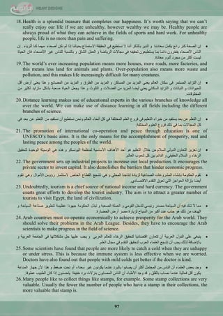 97
18.Health is a splendid treasure that completes our happiness. It‘s worth saying that we can‘t
really enjoy our life if we are unhealthy, however wealthy we may be. Healthy people are
always proud of what they can achieve in the fields of sports and hard work. For unhealthy
people, life is no more than pain and suffering.
ْ‫ئ‬‫جٌقكس‬‫وٕض‬ِ‫سجت‬ًّ‫٠ى‬‫عْحدضٕح‬ٚ‫جٌذ٠ش‬‫ذحٌزوش‬‫إٔٔح‬‫ال‬ِ١‫ٔغطي‬ٟ‫ف‬‫جٌكم١مس‬ُ‫جالعطّطح‬‫ذك١حضٕح‬‫ئرج‬ٌُٓ‫ٔى‬‫أفكحء‬‫ِّٙح‬‫وٕح‬‫أغش٠حء‬.ْ‫ئ‬
‫جٌٕحط‬‫ج٤فكحء‬ْٚ‫٠فخش‬‫دجتّح‬‫ذّح‬ْْٛ١‫٠غطي‬ٗ‫ضكم١م‬ٟ‫ف‬‫ِؿحالش‬‫جٌش٠حمس‬ًٌّْٚ‫ج‬‫جٌؾحق‬ٚ‫ذحٌٕغرس‬‫ٌٍٕحط‬‫غ١ش‬‫ج٤فكحء‬ْ‫فح‬‫جٌك١حز‬
‫ٌ١غص‬‫أوػش‬ِٓ‫ِؿشد‬ٌُ‫أ‬ٚ‫ِْحٔحز‬.
19.The world‘s ever increasing population means more houses, more roads, more factories, and
this means less land for animals and plants. Over-population also means more waste and
pollution, and this makes life increasingly difficult for many creatures.
ْ‫ئ‬‫جٌطضج٠ذ‬‫جٌّغطّش‬ٟ‫ف‬ْ‫عىح‬ٌُ‫جٌْح‬ْٟٕ٠‫جٌّض٠ذ‬ِٓٓ‫جٌّغحو‬ٚ‫جٌّض٠ذ‬ِٓ‫جٌيشق‬ٚ‫جٌّض٠ذ‬ِِٓٔ‫جٌّقح‬ٚ‫٘زج‬ْٟٕ٠‫أسك‬ً‫أل‬
‫ٌٍك١ٛجٔحش‬ٚ‫جٌٕرحضحش‬ٚ‫جٌطضج٠ذ‬ٟٔ‫جٌغىح‬ْٟٕ٠‫أ٠نح‬‫جٌّض٠ذ‬ِٓ‫جٌفنالش‬ٚ‫جٌطٍٛظ‬ٚ‫٘زج‬ًْ‫٠ؿ‬‫جٌك١حز‬‫فْرس‬ً‫ذؾى‬‫ِطضج٠ذ‬‫ٌىػ١ش‬ِٓ
‫جٌّخٍٛلحش‬.
20.Distance learning makes use of educational experts in the various branches of knowledge all
over the world. We can make use of distance learning in all fields including the different
branches of science.
ْ‫ئ‬ٍُْ‫جٌط‬ّٓ‫ذْذ‬‫٠غطف١ذ‬ِٓ‫خرشجء‬ُ١ٍْ‫جٌط‬ٟ‫ف‬ُٚ‫فش‬ٌٍُْ‫ج‬‫جٌّخطٍفس‬ٟ‫ف‬ً‫و‬‫أٔكحء‬ٌُ‫جٌْح‬ٓ‫ٚٔك‬ِ١‫ٔغطي‬ْ‫أ‬‫ٔغطف١ذ‬ٍُِْٓ‫جٌط‬ّٓ‫ذْذ‬ٟ‫ف‬
ً‫و‬‫جٌّؿحالش‬‫ذّح‬ٟ‫ف‬‫رٌه‬ُٚ‫فش‬ٌٍَْٛ‫ج‬‫جٌّخطٍفس‬.
21.The promotion of international co-operation and peace through education is one of
UNESCO‘s basic aims. It is the only means for the accomplishment of prosperity, real and
lasting peace among the peoples of the world.
ْ‫ئ‬‫ضْض٠ض‬ْٚ‫جٌطْح‬ٌٟٚ‫جٌذ‬َ‫جٌغال‬ِٓ‫خالي‬ُ١ٍْ‫جٌط‬ٛ٘‫أقذ‬‫ج٤٘ذجف‬‫ج٤عحع١س‬‫ٌَّّٕس‬ٛ‫جٌ١ٛٔغى‬ٖٚ‫٘ز‬ٟ٘‫جٌٛع١ٍس‬‫جٌٛق١ذز‬‫ٌطكم١ك‬
‫جٌشخحء‬َٚ‫جٌغال‬ٟ‫جٌكم١م‬ُٚ‫جٌذجت‬ٓ١‫ذ‬ً‫و‬‫ؽْٛخ‬ٌُ‫جٌْح‬.
22.The government sets up industrial projects to increase our local production. It encourages the
private sector to invest capital. It also demolishes the barriers that hinder economic progress.
َٛ‫ضم‬‫جٌكىِٛس‬‫ذأؾحء‬‫جٌّؾشّٚحش‬‫جٌقٕحّ١س‬‫ٌض٠حدز‬‫ئٔطحؾٕح‬ٍٟ‫جٌّك‬ِٟٚ٘‫ضؾؿ‬ُ‫جٌميح‬‫جٌخحؿ‬‫العطػّحس‬‫سؤٚط‬‫ج٤ِٛجي‬َٟ٘ٚٛ‫ضم‬
‫أ٠نح‬‫ذاصجٌس‬‫جٌكٛجؾض‬ٟ‫جٌط‬‫ضْٛق‬َ‫جٌطمذ‬ٞ‫جاللطقـحد‬,
23.Undoubtedly, tourism is a chief source of national income and hard currency. The government
exerts great efforts to develop the tourist industry. The aim is to attract a greater number of
tourists to visit Egypt, the land of civilization.
‫ِّح‬‫ال‬‫ؽه‬ٗ١‫ف‬ْ‫أ‬‫جٌغ١حقس‬‫ِقذس‬ٟ‫ست١غ‬ً‫ٌٍذخ‬ِٟٛ‫جٌم‬ٚ‫جٌٍّْس‬‫جٌقْرس‬ٚ‫ضرزي‬‫جٌكىِٛس‬‫ؾٙٛدج‬‫َّ١ّس‬‫ٌطيٛ٠ش‬‫فٕحّس‬‫جٌغ١حقس‬ٚ
‫جٌٙذف‬ِٓ‫رٌه‬ٛ٘‫ؾزخ‬‫ّذد‬‫أورش‬ِٓ‫جٌغ١حـ‬‫ٌض٠حسز‬‫ِقش‬‫أسك‬‫جٌكنحسز‬.
24.Arab countries must co-operate economically to achieve prosperity for the Arab world. They
should solve their problems in the Arab League. Besides, they have to encourage the Arab
scientists to make progress in the field of science.
ٟ‫٠ٕرغ‬ٍّٟ‫جٌذٚي‬‫جٌْشذ١س‬ْ‫أ‬ْٚ‫ضطْح‬‫جلطقحد٠ح‬‫ٌطكم١ك‬‫جٌشخحء‬ٌُ‫ٌٍْح‬ٟ‫جٌْشذ‬ٚ‫٠ؿد‬‫ٍّ١ٙح‬ً‫ق‬‫ِؾىالضٙح‬ٟ‫ف‬‫جٌؿحِْس‬‫جٌْشذ١س‬ٚ
‫ذح٦محفس‬‫ٌزٌه‬‫٠ؿد‬ْ‫أ‬ِ‫ضؾؿ‬‫جٌٍّْحء‬‫جٌْشخ‬‫ٌطكم١ك‬َ‫جٌطمذ‬ٟ‫ف‬‫ِؿحي‬ٌٍُْ‫ج‬.
25.Some scientists have found that people are more likely to catch a cold when they are unhappy
or under stress. This is because the immune system is less effective when we are worried.
Doctors have also found out that people with mild colds get better if the doctor is kind.
‫ٚؾذ‬‫ذْل‬‫جٌٍّْحء‬ْ‫أ‬‫جٌٕحط‬ًِّٓ‫جٌّكط‬‫أوػش‬ْ‫أ‬‫٠قحذٛج‬‫ذحٌرشد‬‫ّٕذِح‬ْٛٔٛ‫٠ى‬‫غ١ش‬‫عْذجء‬ٚ‫أ‬‫ضكص‬‫مغو‬ٚ‫٘زج‬ْ٤‫ؾٙحص‬‫جٌّٕحّس‬
ْٛ‫٠ى‬ً‫أل‬‫فْحٌ١س‬‫ّٕذِح‬‫ٔقحخ‬‫ذحٌمٍك‬ٚ‫لذ‬‫ٚؾذ‬‫ج٤ىرحء‬ْ‫أ‬‫جٌٕحط‬ْٛ‫جٌّقحذ‬‫ذٕضالش‬‫ذشد‬‫خف١فس‬ْٕٛ‫٠طكغ‬‫ئرج‬ْ‫وح‬‫جٌير١د‬‫ّيٛفح‬.
26.Many people like to collect things like stamps, for example. Some stamp collections are very
valuable. Usually the fewer the number of people who have a stamp in their collections, the
more valuable that stamp is.
 