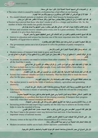99
6.ْ‫ا‬‫اٌؼٛػبء‬ٝ‫اٌز‬‫رغججٙب‬‫اٌّذ٠ٕخ‬‫اٌؾذ٠ضخ‬‫رؤصش‬‫ربص١شا‬‫ع١ئب‬ٍٝ‫ػ‬‫عّؼٕب‬.
 The noise which is caused by modern civilization has a bad effect on our hearing.
7.‫ػٍ١ٕب‬‫أال‬‫ٔضػظ‬ٝ‫اٌّشػ‬ٚ‫أ‬‫اٌـٍجخ‬ٓ٠‫اٌز‬ْٚ‫٠غززوش‬ُٙ‫دسٚع‬‫ٚرٌه‬‫ثّشاػبح‬‫اٌٙذٚء‬.
 We mustn't disturb patients or students who study their lessons by keeping quiet .
8.‫ٌمذ‬‫أصجذ‬‫األؿجبء‬ْ‫أ‬ِٓ‫ال‬ْٕٛ‫٠ذخ‬‫ِـٍمب‬ْٛ‫٠ؼ١ش‬‫ؽ١بح‬‫أؿٛي‬‫ٚأوضش‬‫طؾخ‬‫ٌزا‬‫رٕبلض‬‫ػذدا‬‫وض١شا‬ِٓٓ‫٠ذخ‬.
 Doctors have proved that those who don‘t smoke at all live a longer and healthier life. So, the
number of those who smoke has greatly decreased.
9.ٍُ‫٠زغ‬‫اٌىزبة‬‫ٚاٌؼٍّبء‬‫عٛائض‬‫ل١ّخ‬ً‫و‬َ‫ػب‬ٝ‫ف‬ً‫ؽف‬‫وج١ش‬ٖ‫٠ؾؼش‬‫سئ١ظ‬‫اٌغّٙٛس٠خ‬ٍُ‫ٌ١غ‬ُ٘‫عٛائض‬.
 Writers and scientists receive valuable prize every year in a great ceremony. The president
attends it to give them their prizes.
10.‫ٌمذ‬‫أطجؼ‬َ‫اال٘زّب‬ُ١ٍ‫ثبٌزؼ‬ٍَٛ‫ٚاٌؼ‬ُِٓ٘‫أ‬‫األ٘ذاف‬ٝ‫اٌز‬ٝ‫رغؼ‬‫ٌزؾم١مٙب‬‫خّٙٛس٠خ‬‫ِظش‬‫اٌؼشث١خ‬.
 Interest in education and science has become one of the most important aims that the Arab
Republic of Egypt tries to achieve.
11.‫رٕفز‬‫اٌؾىِٛخ‬‫اٌؼذ٠ذ‬ِٓ‫اٌّششٚػبد‬ً‫ٌؾ‬‫ِشىٍخ‬ً‫إٌم‬َ‫اٌؼب‬‫ثبٌمب٘شح‬.
 The government carries out a lot of projects to solve the problem of public transport in
Cairo.
12.‫رغبػذ‬ً‫ٚعبئ‬ً‫إٌم‬‫اٌؾذ٠ضخ‬‫اٌزغبسح‬ٍٝ‫ػ‬ٌّٕٛ‫ا‬‫ٚاالصد٘بس‬.
 Modern means of transport help trade to grow and flourish.
13.ٝ‫ف‬‫اٌٛلذ‬‫اٌؾبػش‬‫ال‬‫رغزـ١غ‬ٜ‫أ‬‫دٌٚخ‬ْ‫أ‬‫رمف‬‫ثّؼضي‬ٓ‫ػ‬‫اٌذٚي‬ٜ‫األخش‬‫ٚال‬‫رغزـ١غ‬‫دٌٚخ‬ْ‫أ‬‫رٕزظ‬ً‫و‬‫ِب‬‫رؾزبط‬ٗ١ٌ‫إ‬ِٓ
َ‫ؿؼب‬.
 At present, no country can stand in isolation from other countries. No country can produce
all the food that it needs.
14.‫ػٍ١ٕب‬ْ‫أ‬ٍُ‫ٔزؼ‬‫و١ف‬‫ٔؼ١ش‬‫ِغ‬‫غ١شٔب‬ِٓ‫إٌبط‬.ْ‫إ‬ً‫و‬‫فشد‬‫٠خزٍف‬ٓ‫ػ‬ٓ٠‫األخش‬ٝ‫ف‬‫ػذح‬ٝ‫ٔٛاؽ‬.
 We have to learn how to live with other people. Every individual differs from others in
many aspects./(respects)
15.‫ٌمذ‬ٜ‫أد‬ٍُ‫اٌؼ‬‫خذِبد‬‫ل١ّخ‬‫ٌإلٔغبٔ١خ‬.‫ٌمذ‬ٓ‫رّى‬ْ‫اإلٔغب‬ِٓ‫اٌٛطٛي‬ٌٝ‫إ‬‫اٌمّش‬‫ثؼذ‬ٖٚ‫غض‬‫ٌٍفؼبء‬.
 Science has rendered valuable services to humanity. Man has been able to reach the moon
after his the space conquest.
16.َ‫رغزخذ‬‫اٌـبلخ‬‫إٌٛٚ٠خ‬ٝ‫ف‬‫ِغبالد‬‫اٌـت‬‫ٚاٌظٕبػخ‬‫ٚاٌضساػخ‬‫ٚرٌٛ١ذ‬‫اٌىٙشثبء‬.
 The nuclear power is used in the fields of medicine industry, agriculture and generating
electricity.
17.‫ٌمذ‬‫أطجؼ‬ْٛ٠‫اٌزٍفض‬‫ٚع١ٍخ‬‫ٌٕشش‬‫اٌّؼشفخ‬‫ٚ٠غزّزغ‬ٗ‫ثّشب٘ذر‬‫اٌىجبس‬‫ٚاٌظغبس‬ٍٝ‫ػ‬‫ؽذ‬‫اٌغٛاء‬.
 Television has become a means of spreading knowledge. Both the old and the young enjoy
watching it.
18.‫االٔفغبس‬ٝٔ‫اٌغىب‬‫ِشىٍخ‬ٗ‫رٛاع‬‫اٌذٚي‬‫إٌبِ١خ‬ٝ٘ٚ‫رؼٛق‬‫رمذِٙب‬‫ؽبػش٘ب‬ْٛ‫رى‬‫ِٛاسد٘ب‬‫اٌـج١ؼ١خ‬‫ِؾذٚدح‬.
 Over-population is a problem that faces all developing countries. It hampers their progress
especially when their natural resources are limited.
19.ْ‫ا‬‫ص٠بدح‬‫االٔزبط‬ٓ١‫ٚرؾغ‬ٗ‫ٔٛػ١ز‬‫ّ٘ب‬‫اٌـش٠ك‬‫ٌزؾم١ك‬ً‫دخ‬‫٠غبػذ‬ٍٝ‫ػ‬‫سفغ‬ٜٛ‫ِغز‬‫اٌّؼ١شخ‬.
 Increasing production and improving is quality are the only way to achieve an income which
helps to raise the standard of living.
20.‫رؼزجش‬‫لٕبح‬‫اٌغٛ٠ظ‬ُ‫أػظ‬‫ِّش‬ٝ‫ِبئ‬ٓ١‫ث‬‫اٌششق‬،‫ٚاٌغشة‬‫ٌٚمذ‬‫أطجؾذ‬‫ِظذسا‬‫٘بِب‬ً‫ٌٍذخ‬ِٝٛ‫اٌم‬.
 The Suez Canal is the greatest water way between East and west. It has become an
important source of national income.
21.ٝ‫رأر‬‫األِبٔخ‬ٝ‫ف‬‫لّخ‬‫اٌظفبد‬‫اٌجبسصح‬‫ألخالق‬ْ‫االٔغب‬ً‫اٌفبػ‬.
 Honesty comes at the top of the salient characteristics of a virtuous man.
22.‫رّىٕٕب‬‫اٌّخزشػبد‬‫اٌؾذ٠ضخ‬ِْٓ‫أ‬‫ٔؾ١ب‬‫ؽ١بح‬ً‫أفؼ‬‫ٚأوضش‬‫ساؽخ‬.
 Modern inventions enable use to lead a better and more comfortable life.
23.ٝ‫٠أر‬‫اٌغ١بػ‬ٌٝ‫ا‬‫ِظش‬‫ٌالعزّزبع‬‫ثّشب٘ذح‬‫اٌّؼبثذ‬‫اٌفشػٛٔ١خ‬‫اٌمذ٠ّخ‬‫ٚاٌّزبؽف‬ٓ‫ٚاألِبو‬‫اٌزبس٠خ١خ‬.
 