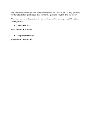 Say: So in answering the question „Do poems have stanzas?‟ we will say Yes, they (pronoun
for the subject of the question) do (first word of the question). Yes, they do is the answer.
What is the answer to the question: Are the words sun and sky rhyming words? We will say
No, they aren‟t.
3. Guided Practice
Refer to LM - Activity 282.
4. Independent Practice
Refer to LM - Activity 283.
 