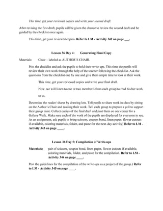 This time, get your reviewed copies and write your second draft.
After revising the first draft, pupils will be given the chance to review the second draft and be
guided by the checklist once again.
This time, get your reviewed copies. Refer to LM - Activity 342 on page ___.
Lesson 36 Day 4: Generating Final Copy
Materials: Chair – labeled as AUTHOR‟S CHAIR.
Post the checklist and ask the pupils to hold their write-ups. This time the pupils will
review their own work through the help of the teacher following the checklist. Ask the
questions from the checklist one by one and give them ample time to look at their work.
This time, get your reviewed copies and write your final draft.
Now, we will listen to one or two member/s from each group to read his/her work
to us.
Determine the reader/ sharer by drawing lots. Tell pupils to share work in class by sitting
on the Author‟s Chair and reading their work. Tell each group to prepare a yell to support
their group mate. Collect copies of the final draft and post them on one corner for a
Gallery Walk. Make sure each of the work of the pupils are displayed for everyone to see.
As an assignment, ask pupils to bring scissors, coupon bond, linen paper, flower cutouts
if available, coloring materials, folder, and paste for the next-day activity) Refer to LM -
Activity 343 on page ____.
Lesson 36 Day 5: Compilation of Write-ups
Materials: pair of scissors, coupon bond, linen paper, flower cutouts if available,
coloring materials, folder, and paste for the compilation. Refer to LM -
Activity 344 on page ____.
Post the guidelines for the compilation of the write-ups as a project of the group.) Refer
to LM - Activity 345 on page ____.
 