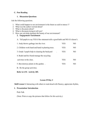 C. Post Reading
1. Discussion Questions
Ask the following questions.
1. What could happen to our environment in the future as said in stanza 1?
2. What was the author worried about?
3. What is the poem about?
4. What is the poem trying to tell you?
5. How can you help maintain the beauty of our environment?
2. Engagement/ Enrichment
A. Tell pupils to say YES if the statement tells a good habit and NO if it doesn‟t.
1. Andy throws garbage into the river. YES NO
2. Children work hand and hand in planting trees. YES NO
3. Grade 3 pupils help in cleaning the backyard . YES NO
4. Rodel and his friend manage the recycling
activities in the class. YES NO
5. Ben destroys plants in the garden. . YES NO
B. Do the group activities.
Refer to LM - Activity 285.
Lesson 29 Day 2
Skill Lesson 1: Interacting with others to read aloud with fluency, appreciate rhythm,
1. Presentation/ Introduction
Pick-Talk
(Note: Print or copy the pictures that follow for this activity.)
 