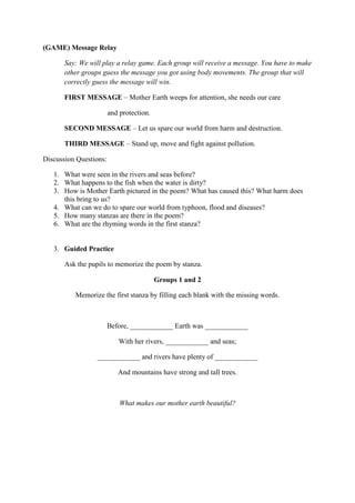 (GAME) Message Relay
Say: We will play a relay game. Each group will receive a message. You have to make
other groups guess the message you got using body movements. The group that will
correctly guess the message will win.
FIRST MESSAGE – Mother Earth weeps for attention, she needs our care
and protection.
SECOND MESSAGE – Let us spare our world from harm and destruction.
THIRD MESSAGE – Stand up, move and fight against pollution.
Discussion Questions:
1. What were seen in the rivers and seas before?
2. What happens to the fish when the water is dirty?
3. How is Mother Earth pictured in the poem? What has caused this? What harm does
this bring to us?
4. What can we do to spare our world from typhoon, flood and diseases?
5. How many stanzas are there in the poem?
6. What are the rhyming words in the first stanza?
3. Guided Practice
Ask the pupils to memorize the poem by stanza.
Groups 1 and 2
Memorize the first stanza by filling each blank with the missing words.
Before, ____________ Earth was ____________
With her rivers, ____________ and seas;
____________ and rivers have plenty of ____________
And mountains have strong and tall trees.
What makes our mother earth beautiful?
 