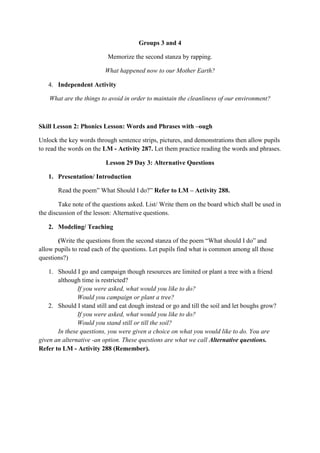 Groups 3 and 4
Memorize the second stanza by rapping.
What happened now to our Mother Earth?
4. Independent Activity
What are the things to avoid in order to maintain the cleanliness of our environment?
Skill Lesson 2: Phonics Lesson: Words and Phrases with –ough
Unlock the key words through sentence strips, pictures, and demonstrations then allow pupils
to read the words on the LM - Activity 287. Let them practice reading the words and phrases.
Lesson 29 Day 3: Alternative Questions
1. Presentation/ Introduction
Read the poem” What Should I do?” Refer to LM – Activity 288.
Take note of the questions asked. List/ Write them on the board which shall be used in
the discussion of the lesson: Alternative questions.
2. Modeling/ Teaching
(Write the questions from the second stanza of the poem “What should I do” and
allow pupils to read each of the questions. Let pupils find what is common among all those
questions?)
1. Should I go and campaign though resources are limited or plant a tree with a friend
although time is restricted?
If you were asked, what would you like to do?
Would you campaign or plant a tree?
2. Should I stand still and eat dough instead or go and till the soil and let boughs grow?
If you were asked, what would you like to do?
Would you stand still or till the soil?
In these questions, you were given a choice on what you would like to do. You are
given an alternative -an option. These questions are what we call Alternative questions.
Refer to LM - Activity 288 (Remember).
 