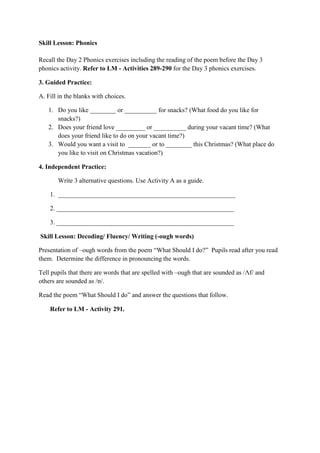 Skill Lesson: Phonics
Recall the Day 2 Phonics exercises including the reading of the poem before the Day 3
phonics activity. Refer to LM - Activities 289-290 for the Day 3 phonics exercises.
3. Guided Practice:
A. Fill in the blanks with choices.
1. Do you like ________ or __________ for snacks? (What food do you like for
snacks?)
2. Does your friend love _________ or __________ during your vacant time? (What
does your friend like to do on your vacant time?)
3. Would you want a visit to _______ or to ________ this Christmas? (What place do
you like to visit on Christmas vacation?)
4. Independent Practice:
Write 3 alternative questions. Use Activity A as a guide.
1. _______________________________________________________
2. _______________________________________________________
3. _______________________________________________________
Skill Lesson: Decoding/ Fluency/ Writing (-ough words)
Presentation of –ough words from the poem “What Should I do?” Pupils read after you read
them. Determine the difference in pronouncing the words.
Tell pupils that there are words that are spelled with –ough that are sounded as /Ʌf/ and
others are sounded as /ɒ/.
Read the poem “What Should I do” and answer the questions that follow.
Refer to LM - Activity 291.
 