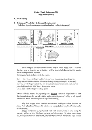 Unit 4: Week 3 (Lesson 30)
Pappy, the Paper Bag
A. Pre-Reading
1. Unlocking/ Vocabulary & Concept Development
(mission, abandoned, damage, contaminating, enthusiastic, avoid)
Show and post on the board the simple map of where Pappy lives. Tell them
that they need to listen to you so that they will be able to help Pappy find his way to
the different places on the map.
Do the game/ activity below with the pupils.
Say: Here is how to finger-walk. First, put your index and pointer finger on
Pappy‟s house and walk to the streets on the map using your fingers. Everybody,
show me how to finger-walk in the air, how about on your seatmate‟s back and on
your desk/armchairs. Well done! We are now ready.
Let us start with the finger- walking game.
(Do the first one. Pappy- the paper bag has a mission. He has an assignment – a task
that he needs to do. He started walking and went to the mayor‟s office to tell him of
his mission. Show how to finger walk up to the crossing)
Hey kids, Pappy needs someone to continue walking with him because his
friend Totie abandoned him on this mission- he was left alone on this. (Teacher calls
on one student).
Pappy and (name of pupil called) will walk across Narra St. and along the
way they will see a river filled with garbage and plastic bags. Oh, those plastic bags
are floating on the river. They harm, they destroy our river. The plastic bags caused
 