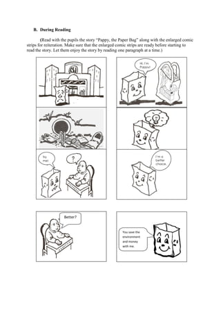 B. During Reading
(Read with the pupils the story “Pappy, the Paper Bag” along with the enlarged comic
strips for reiteration. Make sure that the enlarged comic strips are ready before starting to
read the story. Let them enjoy the story by reading one paragraph at a time.)
Better?
You save the
environment
and money
with me.
Hi, I’m
Pappy!
Try
me!
I’m a
better
choice.
.
 