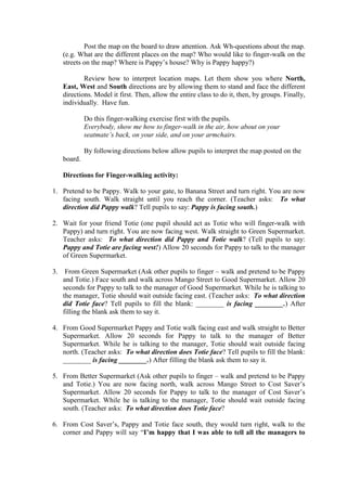 Post the map on the board to draw attention. Ask Wh-questions about the map.
(e.g. What are the different places on the map? Who would like to finger-walk on the
streets on the map? Where is Pappy‟s house? Why is Pappy happy?)
Review how to interpret location maps. Let them show you where North,
East, West and South directions are by allowing them to stand and face the different
directions. Model it first. Then, allow the entire class to do it, then, by groups. Finally,
individually. Have fun.
Do this finger-walking exercise first with the pupils.
Everybody, show me how to finger-walk in the air, how about on your
seatmate‟s back, on your side, and on your armchairs.
By following directions below allow pupils to interpret the map posted on the
board.
Directions for Finger-walking activity:
1. Pretend to be Pappy. Walk to your gate, to Banana Street and turn right. You are now
facing south. Walk straight until you reach the corner. (Teacher asks: To what
direction did Pappy walk? Tell pupils to say: Pappy is facing south.)
2. Wait for your friend Totie (one pupil should act as Totie who will finger-walk with
Pappy) and turn right. You are now facing west. Walk straight to Green Supermarket.
Teacher asks: To what direction did Pappy and Totie walk? (Tell pupils to say:
Pappy and Totie are facing west!) Allow 20 seconds for Pappy to talk to the manager
of Green Supermarket.
3. From Green Supermarket (Ask other pupils to finger – walk and pretend to be Pappy
and Totie.) Face south and walk across Mango Street to Good Supermarket. Allow 20
seconds for Pappy to talk to the manager of Good Supermarket. While he is talking to
the manager, Totie should wait outside facing east. (Teacher asks: To what direction
did Totie face? Tell pupils to fill the blank: ________ is facing ________.) After
filling the blank ask them to say it.
4. From Good Supermarket Pappy and Totie walk facing east and walk straight to Better
Supermarket. Allow 20 seconds for Pappy to talk to the manager of Better
Supermarket. While he is talking to the manager, Totie should wait outside facing
north. (Teacher asks: To what direction does Totie face? Tell pupils to fill the blank:
________ is facing ________.) After filling the blank ask them to say it.
5. From Better Supermarket (Ask other pupils to finger – walk and pretend to be Pappy
and Totie.) You are now facing north, walk across Mango Street to Cost Saver‟s
Supermarket. Allow 20 seconds for Pappy to talk to the manager of Cost Saver‟s
Supermarket. While he is talking to the manager, Totie should wait outside facing
south. (Teacher asks: To what direction does Totie face?
6. From Cost Saver‟s, Pappy and Totie face south, they would turn right, walk to the
corner and Pappy will say “I‟m happy that I was able to tell all the managers to
 