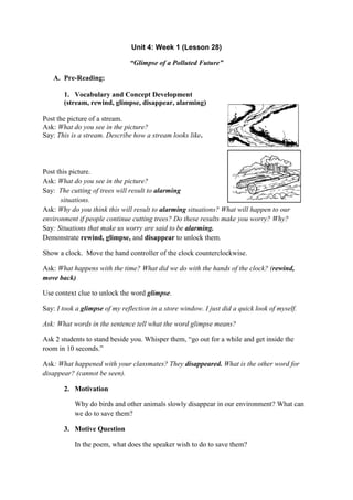 Unit 4: Week 1 (Lesson 28)
“Glimpse of a Polluted Future”
A. Pre-Reading:
1. Vocabulary and Concept Development
(stream, rewind, glimpse, disappear, alarming)
Post the picture of a stream.
Ask: What do you see in the picture?
Say: This is a stream. Describe how a stream looks like.
Post this picture.
Ask: What do you see in the picture?
Say: The cutting of trees will result to alarming
situations.
Ask: Why do you think this will result to alarming situations? What will happen to our
environment if people continue cutting trees? Do these results make you worry? Why?
Say: Situations that make us worry are said to be alarming.
Demonstrate rewind, glimpse, and disappear to unlock them.
Show a clock. Move the hand controller of the clock counterclockwise.
Ask: What happens with the time? What did we do with the hands of the clock? (rewind,
move back)
Use context clue to unlock the word glimpse.
Say: I took a glimpse of my reflection in a store window. I just did a quick look of myself.
Ask: What words in the sentence tell what the word glimpse means?
Ask 2 students to stand beside you. Whisper them, “go out for a while and get inside the
room in 10 seconds.”
Ask: What happened with your classmates? They disappeared. What is the other word for
disappear? (cannot be seen).
2. Motivation
Why do birds and other animals slowly disappear in our environment? What can
we do to save them?
3. Motive Question
In the poem, what does the speaker wish to do to save them?
 