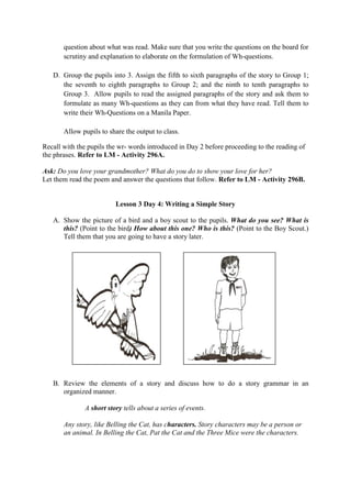 question about what was read. Make sure that you write the questions on the board for
scrutiny and explanation to elaborate on the formulation of Wh-questions.
D. Group the pupils into 3. Assign the fifth to sixth paragraphs of the story to Group 1;
the seventh to eighth paragraphs to Group 2; and the ninth to tenth paragraphs to
Group 3. Allow pupils to read the assigned paragraphs of the story and ask them to
formulate as many Wh-questions as they can from what they have read. Tell them to
write their Wh-Questions on a Manila Paper.
Allow pupils to share the output to class.
Recall with the pupils the wr- words introduced in Day 2 before proceeding to the reading of
the phrases. Refer to LM - Activity 296A.
Ask: Do you love your grandmother? What do you do to show your love for her?
Let them read the poem and answer the questions that follow. Refer to LM - Activity 296B.
Lesson 3 Day 4: Writing a Simple Story
A. Show the picture of a bird and a boy scout to the pupils. What do you see? What is
this? (Point to the bird) How about this one? Who is this? (Point to the Boy Scout.)
Tell them that you are going to have a story later.
B. Review the elements of a story and discuss how to do a story grammar in an
organized manner.
A short story tells about a series of events.
Any story, like Belling the Cat, has characters. Story characters may be a person or
an animal. In Belling the Cat, Pat the Cat and the Three Mice were the characters.
 