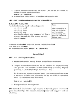 C. Group the pupils into 5 and let them read the story „Tina, the Lost Bird‟ and ask the
pupils to fill out the story grammar frame.
Refer to LM - Activity 297.
D. Allow the pupils to retell the story by using their story grammar frame.
Skill Lesson 2: Reading and writing words and phrases with kn-
Refer to LM - Activity 298A.
To check understanding of each word, ask the pupils to:
show how to knead.
show how to kneel.
point to their knee
close their fist and point to the knuckles of their fingers.
point to a doorknob. Ask: What is the use of a knob?
describe a knight.
Ask a pupil to make a knot using a cord or a rope. Emphasize the silent k.
Ask: When do we use a knife?
Let the pupils read the phrases. Refer to LM - Activity 298B.
Lesson 30 Day 5
Skill Lesson 1: Writing a Simple Story
A. Reiterate the elements of the story. Mention the importance of each element.
B. Group the class into 5 and tell them that they will write their own story by answering
some questions. Allow ample time for them to write a story by answering the guide
questions (LM Activity 296) leading to the writing of a story.
Say: In your group, brainstorm on animal heroes. Those animals could be the heroes
in your stories. (Example: Your group agreed that dog and cat will be your animal
heroes. Discuss your story about those animals.)
Refer to LM - Activity 299.
C. Allow pupils to share their story to class.
Skill Lesson 2: If time will allow, pupils may read all the words, phrases, sentences and
poem/ stories from Day 2 -4 for exercise. Reiterate that k in kn- words and w in wr words are
silent letters.
Note:
Direct teaching can be
done with the teacher
showing what the
words mean esp. if the
pupils are not familiar
with the words.
 