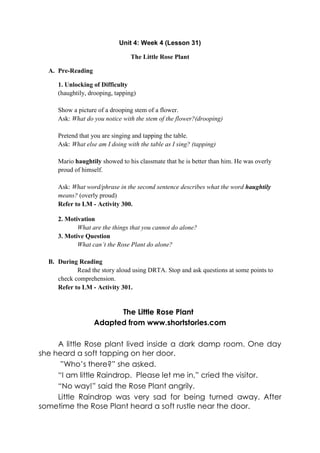 Unit 4: Week 4 (Lesson 31)
The Little Rose Plant
A. Pre-Reading
1. Unlocking of Difficulty
(haughtily, drooping, tapping)
Show a picture of a drooping stem of a flower.
Ask: What do you notice with the stem of the flower?(drooping)
Pretend that you are singing and tapping the table.
Ask: What else am I doing with the table as I sing? (tapping)
Mario haughtily showed to his classmate that he is better than him. He was overly
proud of himself.
Ask: What word/phrase in the second sentence describes what the word haughtily
means? (overly proud)
Refer to LM - Activity 300.
2. Motivation
What are the things that you cannot do alone?
3. Motive Question
What can‟t the Rose Plant do alone?
B. During Reading
Read the story aloud using DRTA. Stop and ask questions at some points to
check comprehension.
Refer to LM - Activity 301.
The Little Rose Plants
Adapted from www.shortstories.com
A little Rose plant lived inside a dark damp room. One day
she heard a soft tapping on her door.
”Who’s there?” she asked.
“I am little Raindrop. Please let me in,” cried the visitor.
“No way!” said the Rose Plant angrily.
Little Raindrop was very sad for being turned away. After
sometime the Rose Plant heard a soft rustle near the door.
 