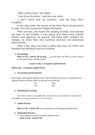“Who’s there now?” she asked.
“I am Sunny Sunshine,” said the new visitor.
“I don’t have time for sunshine,” said the Rose Plant
haughtily.
A few days later, the leaves of the Rose Plant turned brown
in color, and her young stem began drooping.
Then one day, she heard the chirping of birds, and opened
her door to see outside. It was spring and there were colorful
flowers and greenery all around. The Rose Plant realized her
mistake. So when Rain and Sunshine returned, she welcomed
them warmly.
After a few days she had a pretty pink rose, for which she
thanked the Raindrop and the Sunshine.
C. Post Reading
Refer to LM - Activity 299 on page ____for the Draw and Write to Learn Activity.
Let the pupils do the AFTER column.
Lesson 31 Day 2: Irregularly Spelled Words
Skill Lesson: Irregularly-spelled Words
1. Presentation and Introduction
Post irregular and regularly-spelled words on the board like (erase, give, cut and bat) in two
separate columns and allow pupils to read each word after you.
cut erase
bat give
2. Modeling and Teaching
Say: Some words are read differently. Not all letters are sounded. For example: the
word erase. It is not pronounced as e-ra-se but erase.
3. Guided Practice:
Refer to LM - Activity 303 for the identification of irregularly-spelled words.
4. Independent Practice:
A. Allow pupils to spell ten irregularly spelled words.
Refer to LM - Activity 304.
 